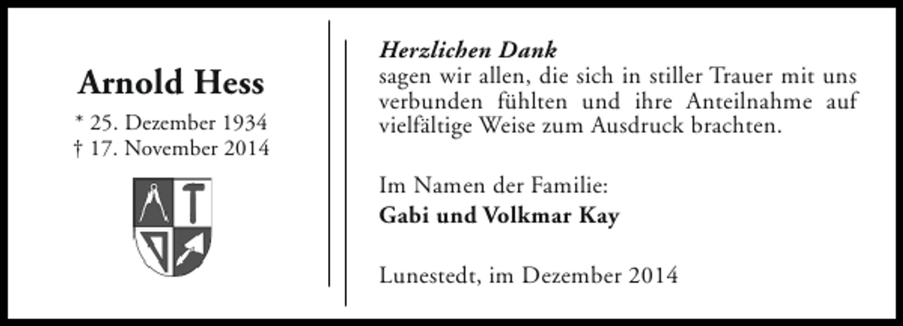 <p>Arnold Hess<br />* 25. Dezember 1934<br />† 17. November 2014</p><p>Herzlichen Dank<br />sagen wir allen, die sich in stiller Trauer mit uns<br />verbunden fühlten und ihre Anteilnahme auf<br />vielfältige Weise zum Ausdruck brachten.<br />Im Namen der Familie:<br />Gabi und Volkmar Kay<br />Lunestedt, im Dezember 2014</p>