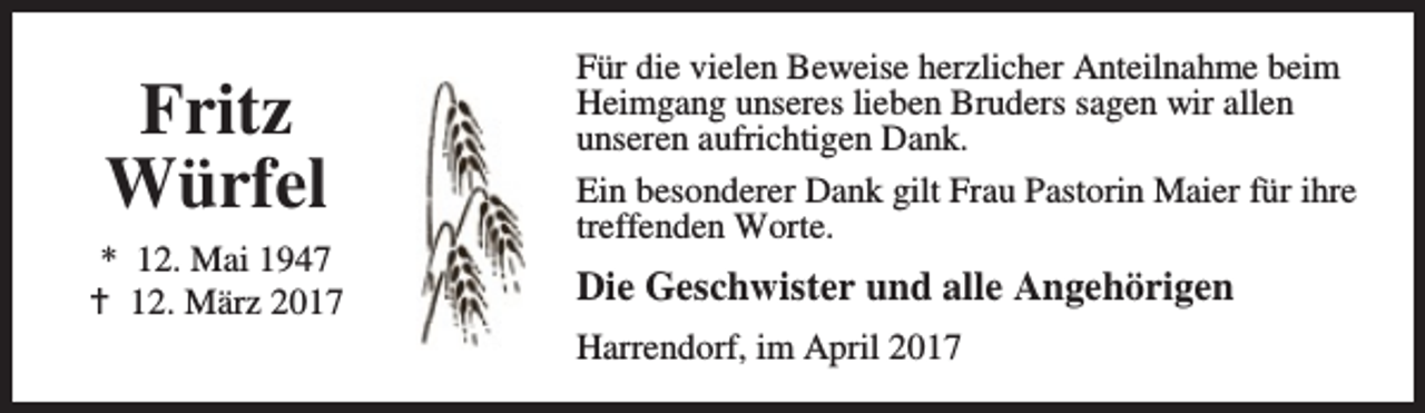 <p>Fritz<br />Würfel<br />* 12. Mai 1947<br />B 12. März 2017</p><p>Für die vielen Beweise herzlicher Anteilnahme beim<br />Heimgang unseres lieben Bruders sagen wir allen<br />unseren aufrichtigen Dank.<br />Ein besonderer Dank gilt Frau Pastorin Maier für ihre<br />treffenden Worte.</p><p>Die Geschwister und alle Angehörigen<br />Harrendorf, im April 2017</p>