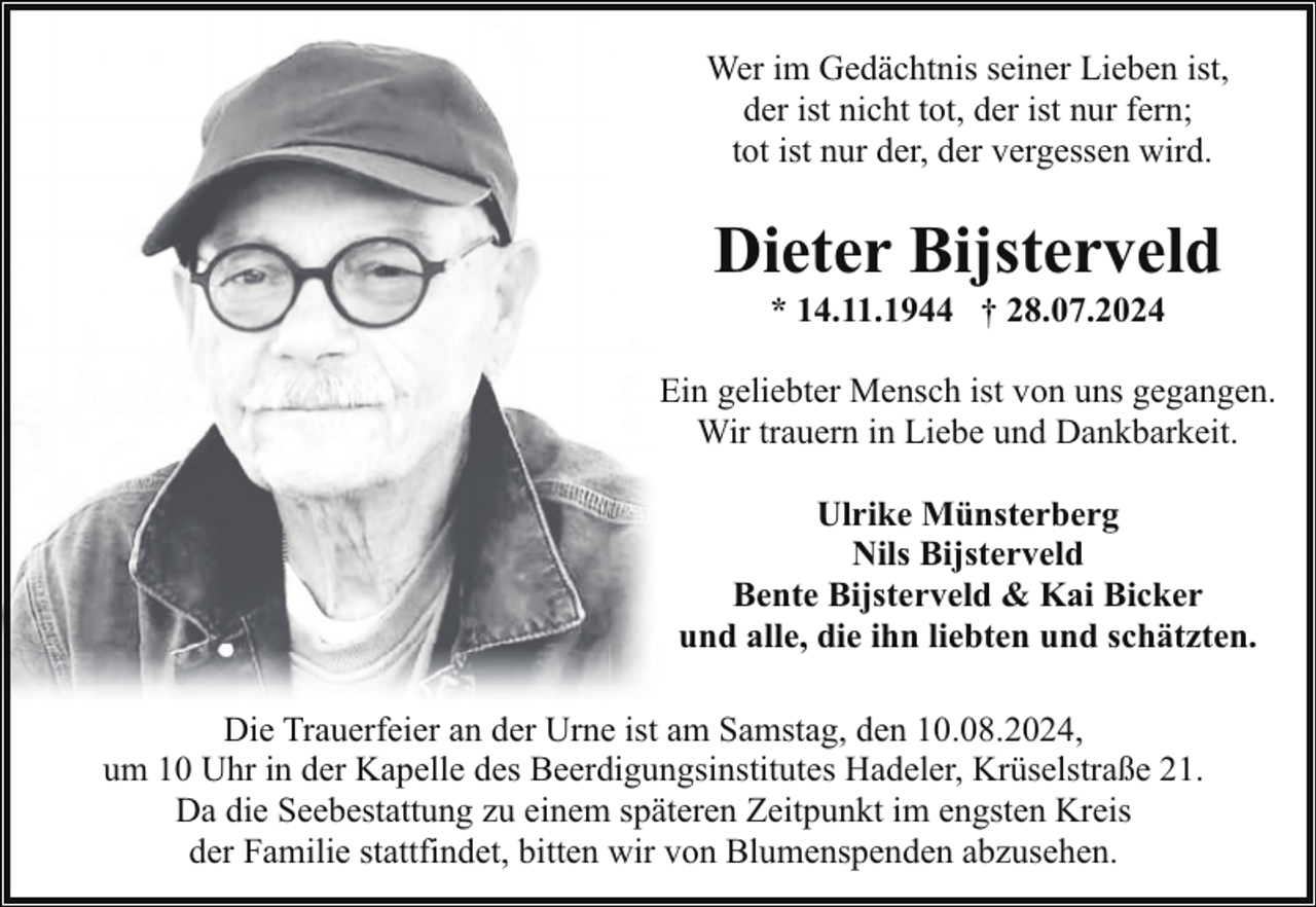 <p>Wer im Gedächtnis seiner Lieben ist,<br />der ist nicht tot, der ist nur fern;<br />tot ist nur der, der vergessen wird.</p><p>Dieter Bijsterveld<br />* 14.11.1944 † 28.07.2024</p><p>Ein geliebter Mensch ist von uns gegangen.<br />Wir trauern in Liebe und Dankbarkeit.<br />Ulrike Münsterberg<br />Nils Bijsterveld<br />Bente Bijsterveld &amp; Kai Bicker<br />und alle, die ihn liebten und schätzten.<br />Die Trauerfeier an der Urne ist am Samstag, den 10.08.2024,<br />um 10 Uhr in der Kapelle des Beerdigungsinstitutes Hadeler, Krüselstraße 21.<br />Da die Seebestattung zu einem späteren Zeitpunkt im engsten Kreis<br />der Familie stattfindet, bitten wir von Blumenspenden abzusehen.</p>