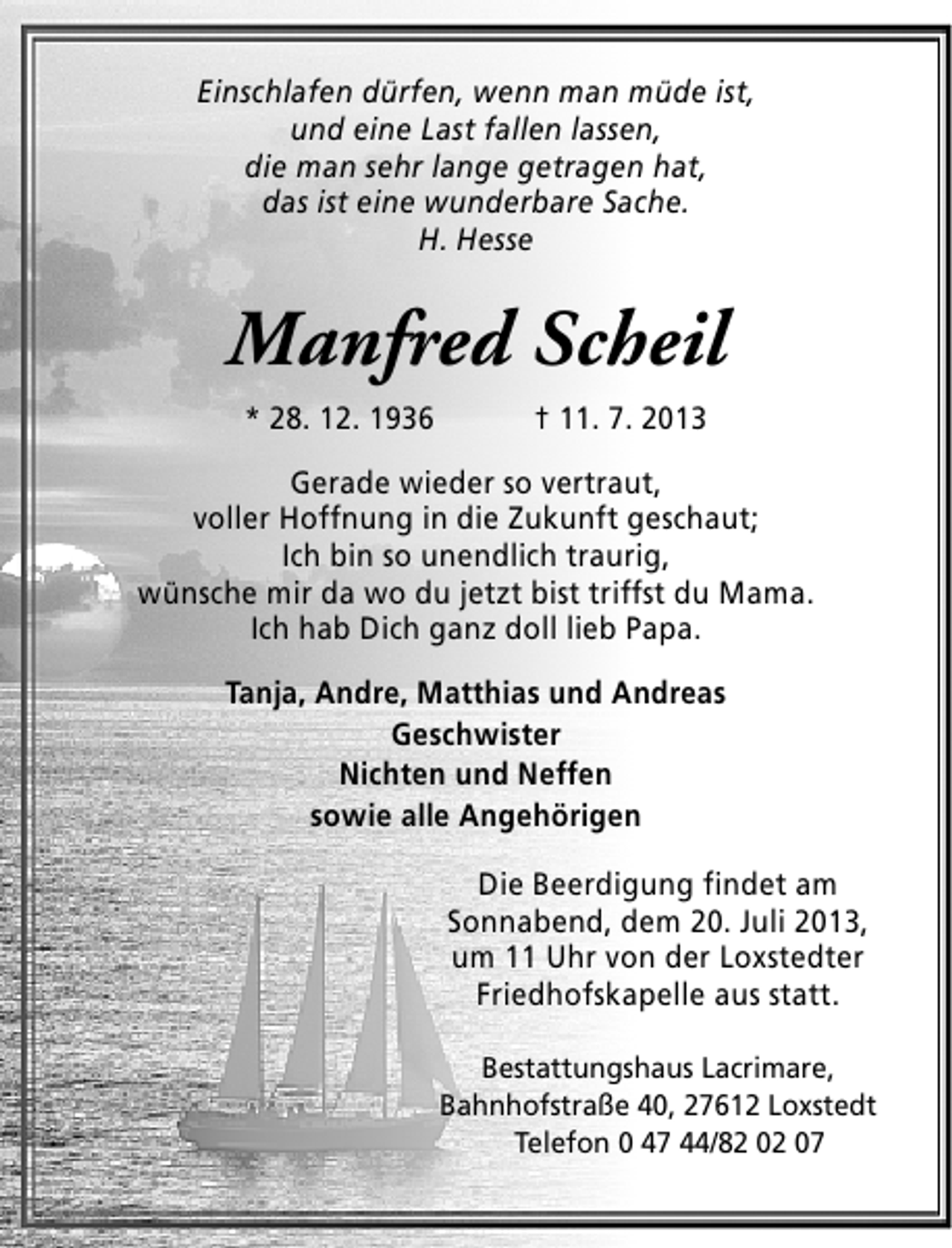 <p>Einschlafen dürfen, wenn man müde ist,<br />und eine Last fallen lassen,<br />die man sehr lange getragen hat,<br />das ist eine wunderbare Sache.<br />H. Hesse</p><p>Manfred Scheil<br />* 28. 12. 1936</p><p>† 11. 7. 2013</p><p>Gerade wieder so vertraut,<br />voller Hoffnung in die Zukunft geschaut;<br />Ich bin so unendlich traurig,<br />wünsche mir da wo du jetzt bist triffst du Mama.<br />Ich hab Dich ganz doll lieb Papa.<br />Tanja, Andre, Matthias und Andreas<br />Geschwister<br />Nichten und Neffen<br />sowie alle Angehörigen<br />Die Beerdigung findet am<br />Sonnabend, dem 20. Juli 2013,<br />um 11 Uhr von der Loxstedter<br />Friedhofskapelle aus statt.<br />Bestattungshaus Lacrimare,<br />Bahnhofstraße 40, 27612 Loxstedt<br />Telefon 0 47 44/82 02 07</p>