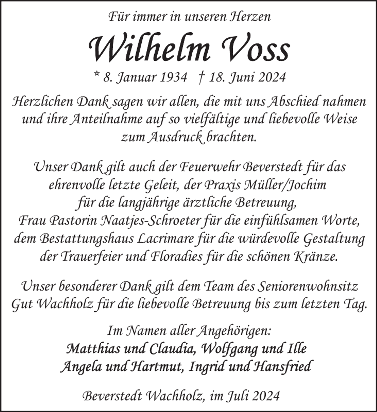 <p>Für immer in unseren Herzen<br />* 8. Januar 1934 † 18. Juni 2024<br />Herzlichen Dank sagen wir allen, die mit uns Abschied nahmen<br />und ihre Anteilnahme auf so vielfältige und liebevolle Weise<br />zum Ausdruck brachten.<br />Unser Dank gilt auch der Feuerwehr Beverstedt für das<br />ehrenvolle letzte Geleit, der Praxis Müller/Jochim<br />für die langjährige ärztliche Betreuung,<br />Frau Pastorin Naatjes-Schroeter für die einfühlsamen Worte,<br />dem Bestattungshaus Lacrimare für die würdevolle Gestaltung<br />der Trauerfeier und Floradies für die schönen Kränze.<br />Unser besonderer Dank gilt dem Team des Seniorenwohnsitz<br />Gut Wachholz für die liebevolle Betreuung bis zum letzten Tag.<br />Im Namen aller Angehörigen:</p>
<p>Beverstedt Wachholz, im Juli 2024</p>