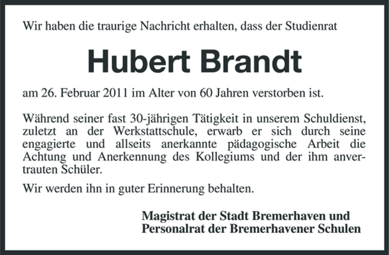 <p>Wir haben die traurige Nachricht erhalten, dass der Studienrat</p><p>Hubert Brandt<br />am 26. Februar 2011 im Alter von 60 Jahren verstorben ist. Während seiner fast 30-jährigen Tätigkeit in unserem Schuldienst, zuletzt an der Werkstattschule, erwarb er sich durch seine engagierte und allseits anerkannte pädagogische Arbeit die Achtung und Anerkennung des Kollegiums und der ihm anvertrauten Schüler. Wir werden ihn in guter Erinnerung behalten. Magistrat der Stadt Bremerhaven und Personalrat der Bremerhavener Schulen</p>