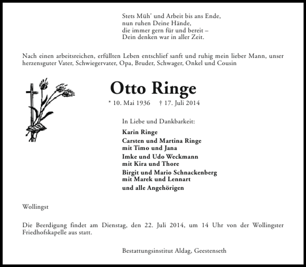 <p>Stets Müh' und Arbeit bis ans Ende,<br />nun ruhen Deine Hände,<br />die immer gern für und bereit –<br />Dein denken war in aller Zeit.<br />Nach einen arbeitsreichen, erfüllten Leben entschlief sanft und ruhig mein lieber Mann, unser<br />herzensguter Vater, Schwiegervater, Opa, Bruder, Schwager, Onkel und Cousin</p><p>Otto Ringe</p><p>* 10. Mai 1936</p><p>† 17. Juli 2014</p><p>In Liebe und Dankbarkeit:<br />Karin Ringe<br />Carsten und Martina Ringe<br />mit Timo und Jana<br />Imke und Udo Weckmann<br />mit Kira und Thore<br />Birgit und Mario Schnackenberg<br />mit Marek und Lennart<br />und alle Angehörigen<br />Wollingst<br />Die Beerdigung findet am Dienstag, den 22. Juli 2014, um 14 Uhr von der Wollingster<br />Friedhofskapelle aus statt.<br />Bestattungsinstitut Aldag, Geestenseth</p>