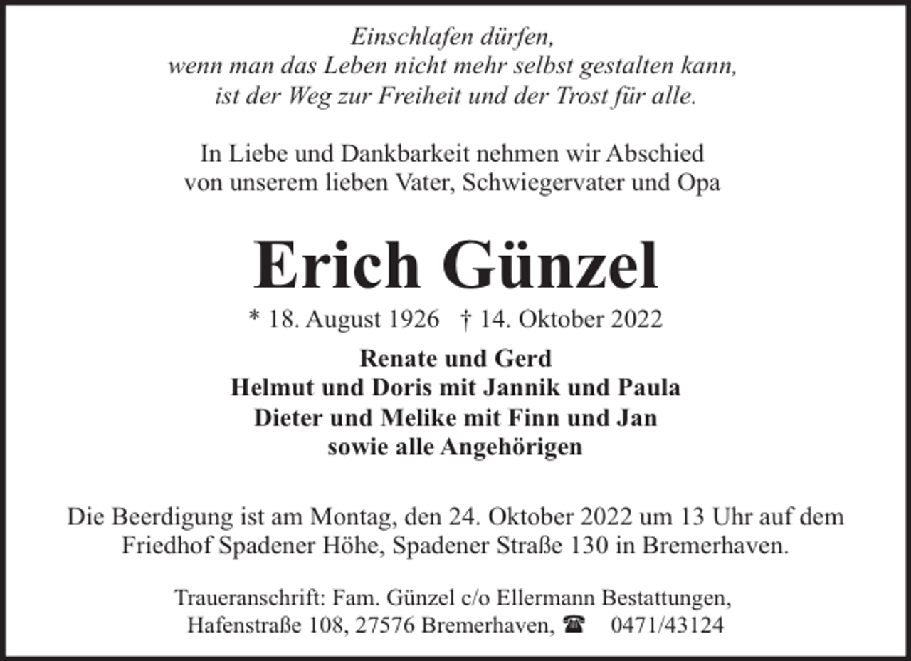 <p>Einschlafen dürfen,<br />wenn man das Leben nicht mehr selbst gestalten kann,<br />ist der Weg zur Freiheit und der Trost für alle.<br />In Liebe und Dankbarkeit nehmen wir Abschied<br />von unserem lieben Vater, Schwiegervater und Opa</p><p>Erich Günzel</p><p>* 18. August 1926 † 14. Oktober 2022<br />Renate und Gerd<br />Helmut und Doris mit Jannik und Paula<br />Dieter und Melike mit Finn und Jan<br />sowie alle Angehörigen<br />Die Beerdigung ist am Montag, den 24. Oktober 2022 um 13 Uhr auf dem<br />Friedhof Spadener Höhe, Spadener Straße 130 in Bremerhaven.<br />Traueranschrift: Fam. Günzel c/o Ellermann Bestattungen,<br />Hafenstraße 108, 27576 Bremerhaven, ( 0471/43124</p>