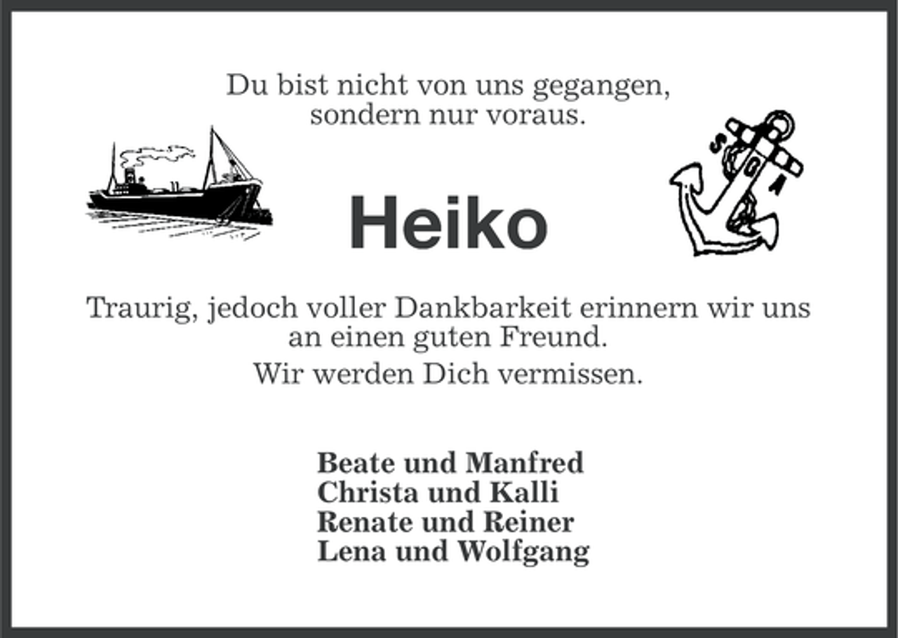<p>Du bist nicht von uns gegangen,<br />sondern nur voraus.</p><p>Heiko<br />Traurig, jedoch voller Dankbarkeit erinnern wir uns<br />an einen guten Freund.<br />Wir werden Dich vermissen.<br />Beate und Manfred<br />Christa und Kalli<br />Renate und Reiner<br />Lena und Wolfgang</p>
