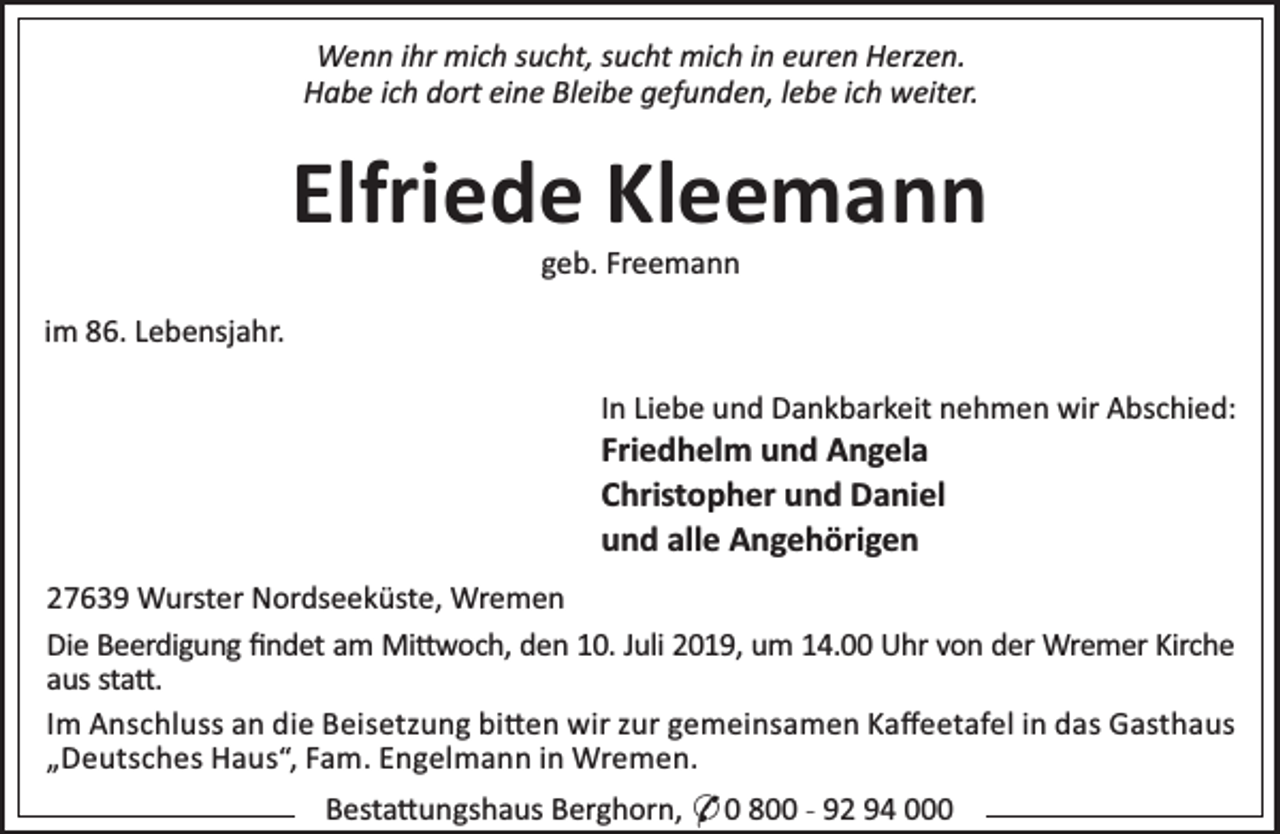 <p>Wenn ihr mich sucht, sucht mich in euren Herzen.<br />Habe ich dort eine Bleibe gefunden, lebe ich weiter.</p><p>Elfriede Kleemann<br />geb. Freemann</p><p>im 86. Lebensjahr.<br />In Liebe und Dankbarkeit nehmen wir Abschied:</p><p>Friedhelm und Angela<br />Christopher und Daniel<br />und alle Angehörigen</p><p>27639 Wurster Nordseeküste, Wremen<br />Die Beerdigung ﬁndet am Mi woch, den 10. Juli 2019, um 14.00 Uhr von der Wremer Kirche<br />aus sta .<br />Im Anschluss an die Beisetzung bi en wir zur gemeinsamen Kaﬀeetafel in das Gasthaus<br />„Deutsches Haus“, Fam. Engelmann in Wremen.</p><p>Besta ungshaus Berghorn, * 0 800 - 92 94 000</p>