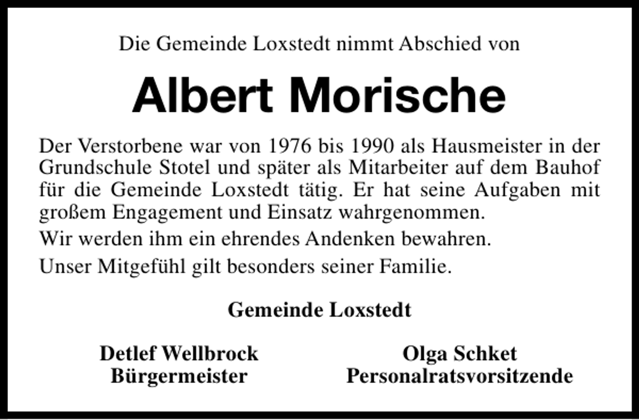 <p>Die Gemeinde Loxstedt nimmt Abschied von</p><p>Albert Morische<br />Der Verstorbene war von 1976 bis 1990 als Hausmeister in der<br />Grundschule Stotel und später als Mitarbeiter auf dem Bauhof<br />für die Gemeinde Loxstedt tätig. Er hat seine Aufgaben mit<br />großem Engagement und Einsatz wahrgenommen.<br />Wir werden ihm ein ehrendes Andenken bewahren.<br />Unser Mitgefühl gilt besonders seiner Familie.<br />Gemeinde Loxstedt<br />Detlef Wellbrock<br />Bürgermeister</p><p>Olga Schket<br />Personalratsvorsitzende</p>