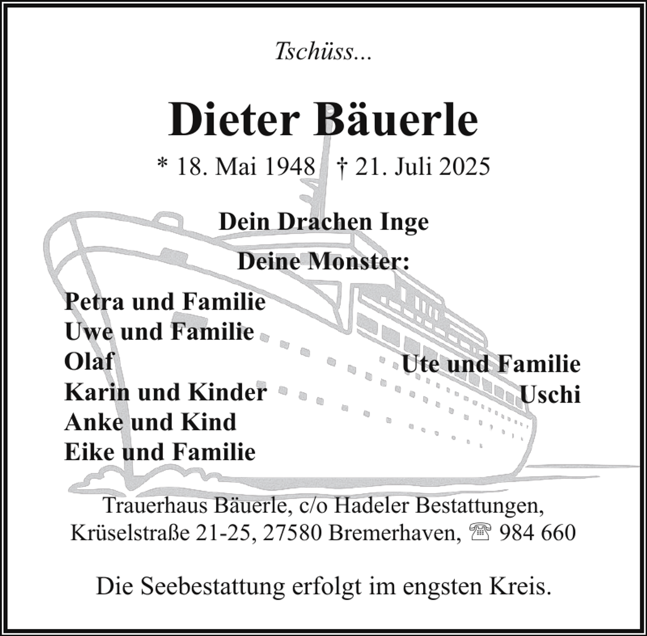 <p>Tschüss...</p><p>Dieter Bäuerle</p><p>* 18. Mai 1948 † 21. Juli 2025<br />Dein Drachen Inge<br />Deine Monster:<br />Petra und Familie<br />Uwe und Familie<br />Olaf<br />Karin und Kinder<br />Anke und Kind<br />Eike und Familie</p><p>Ute und Familie<br />Uschi</p><p>Trauerhaus Bäuerle, c/o Hadeler Bestattungen,<br />Krüselstraße 21-25, 27580 Bremerhaven, ' 984 660</p><p>Die Seebestattung erfolgt im engsten Kreis.</p>
