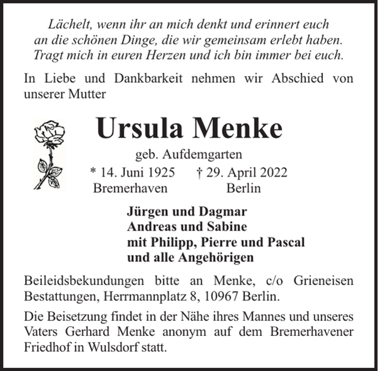 <p>Lächelt, wenn ihr an mich denkt und erinnert euch<br />an die schönen Dinge, die wir gemeinsam erlebt haben.<br />Tragt mich in euren Herzen und ich bin immer bei euch.<br />In Liebe und Dankbarkeit nehmen wir Abschied von<br />unserer Mutter</p><p>Ursula Menke</p><p>geb. Aufdemgarten<br />* 14. Juni 1925 † 29. April 2022<br />Bremerhaven<br />Berlin<br />Jürgen und Dagmar<br />Andreas und Sabine<br />mit Philipp, Pierre und Pascal<br />und alle Angehörigen<br />Beileidsbekundungen bitte an Menke, c/o Grieneisen<br />Bestattungen, Herrmannplatz 8, 10967 Berlin.<br />Die Beisetzung findet in der Nähe ihres Mannes und unseres<br />Vaters Gerhard Menke anonym auf dem Bremerhavener<br />Friedhof in Wulsdorf statt.</p>