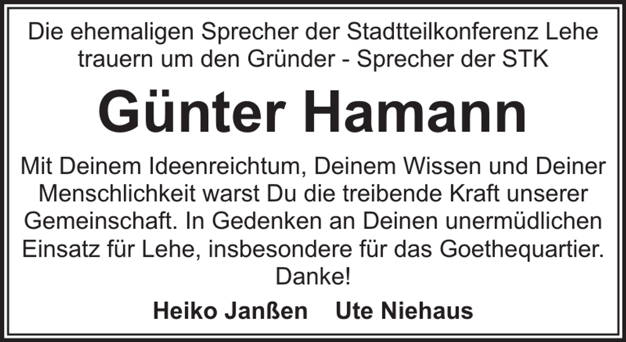<p>Die ehemaligen Sprecher der Stadtteilkonferenz Lehe<br />trauern um den Gründer - Sprecher der STK</p><p>Günter Hamann</p><p>Mit Deinem Ideenreichtum, Deinem Wissen und Deiner<br />Menschlichkeit warst Du die treibende Kraft unserer<br />Gemeinschaft. In Gedenken an Deinen unermüdlichen<br />Einsatz für Lehe, insbesondere für das Goethequartier.<br />Danke!<br />Heiko Janßen Ute Niehaus</p>