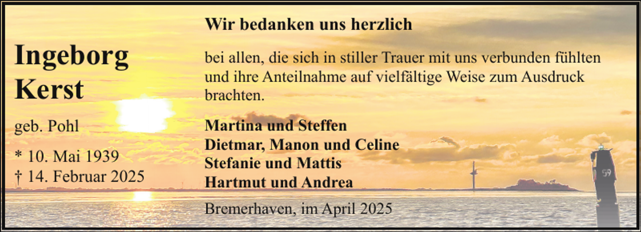 <p>Wir bedanken uns herzlich</p><p>Ingeborg<br />Kerst<br />geb. Pohl<br />* 10. Mai 1939<br />† 14. Februar 2025</p><p>bei allen, die sich in stiller Trauer mit uns verbunden fühlten<br />und ihre Anteilnahme auf vielfältige Weise zum Ausdruck<br />brachten.<br />Martina und Steffen<br />Dietmar, Manon und Celine<br />Stefanie und Mattis<br />Hartmut und Andrea<br />Bremerhaven, im April 2025</p>