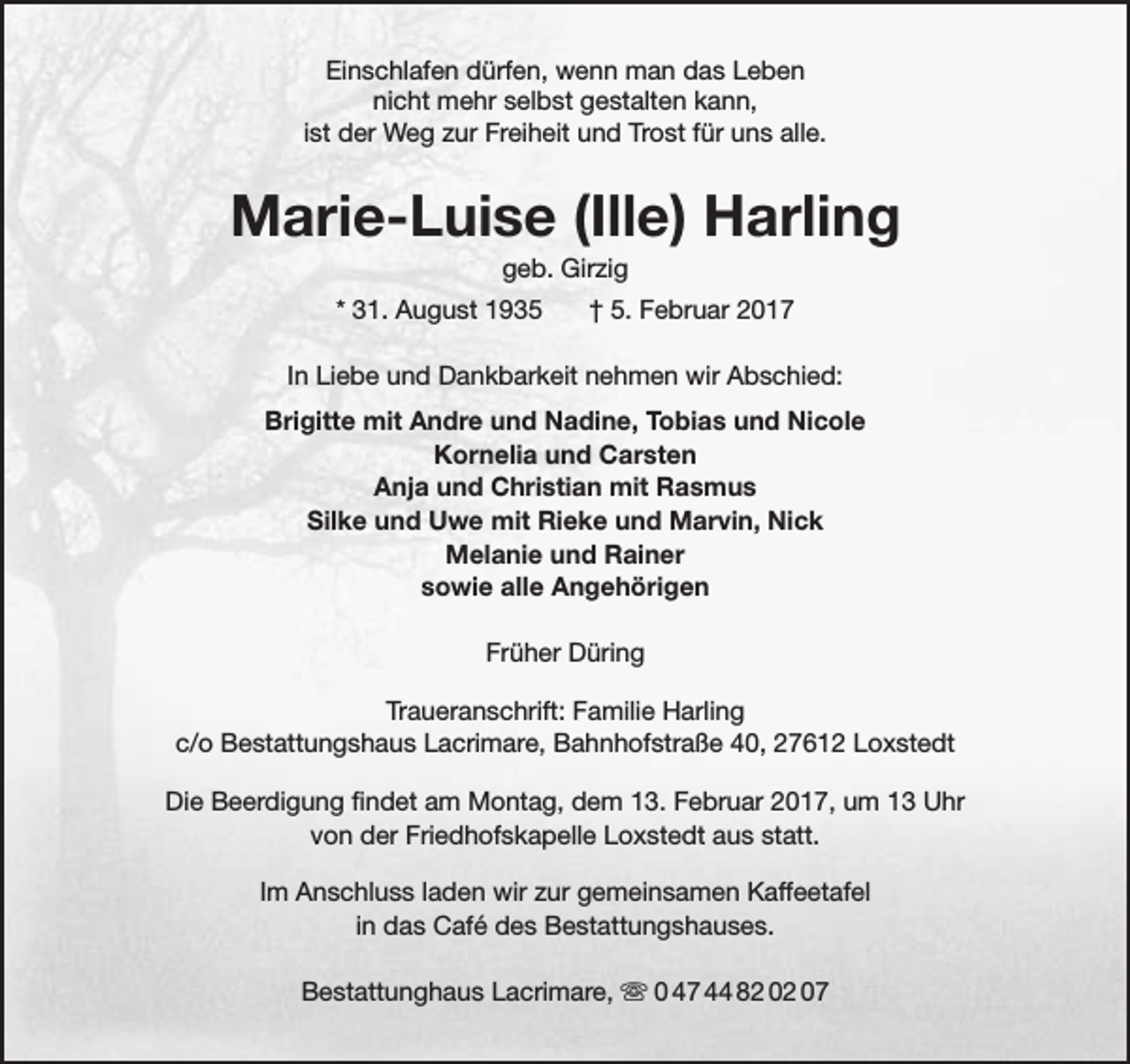 <p>Einschlafen dürfen, wenn man das Leben<br />nicht mehr selbst gestalten kann,<br />ist der Weg zur Freiheit und Trost für uns alle.</p><p>Marie-Luise (Ille) Harling<br />geb. Girzig</p><p>* 31. August 1935</p><p>† 5. Februar 2017</p><p>In Liebe und Dankbarkeit nehmen wir Abschied:<br />Brigitte mit Andre und Nadine, Tobias und Nicole<br />Kornelia und Carsten<br />Anja und Christian mit Rasmus<br />Silke und Uwe mit Rieke und Marvin, Nick<br />Melanie und Rainer<br />sowie alle Angehörigen<br />Früher Düring<br />Traueranschrift: Familie Harling<br />c/o Bestattungshaus Lacrimare, Bahnhofstraße 40, 27612 Loxstedt<br />Die Beerdigung findet am Montag, dem 13. Februar 2017, um 13 Uhr<br />von der Friedhofskapelle Loxstedt aus statt.<br />Im Anschluss laden wir zur gemeinsamen Kaffeetafel<br />in das Café des Bestattungshauses.<br />Bestattunghaus Lacrimare,  0 47 44 82 02 07</p>