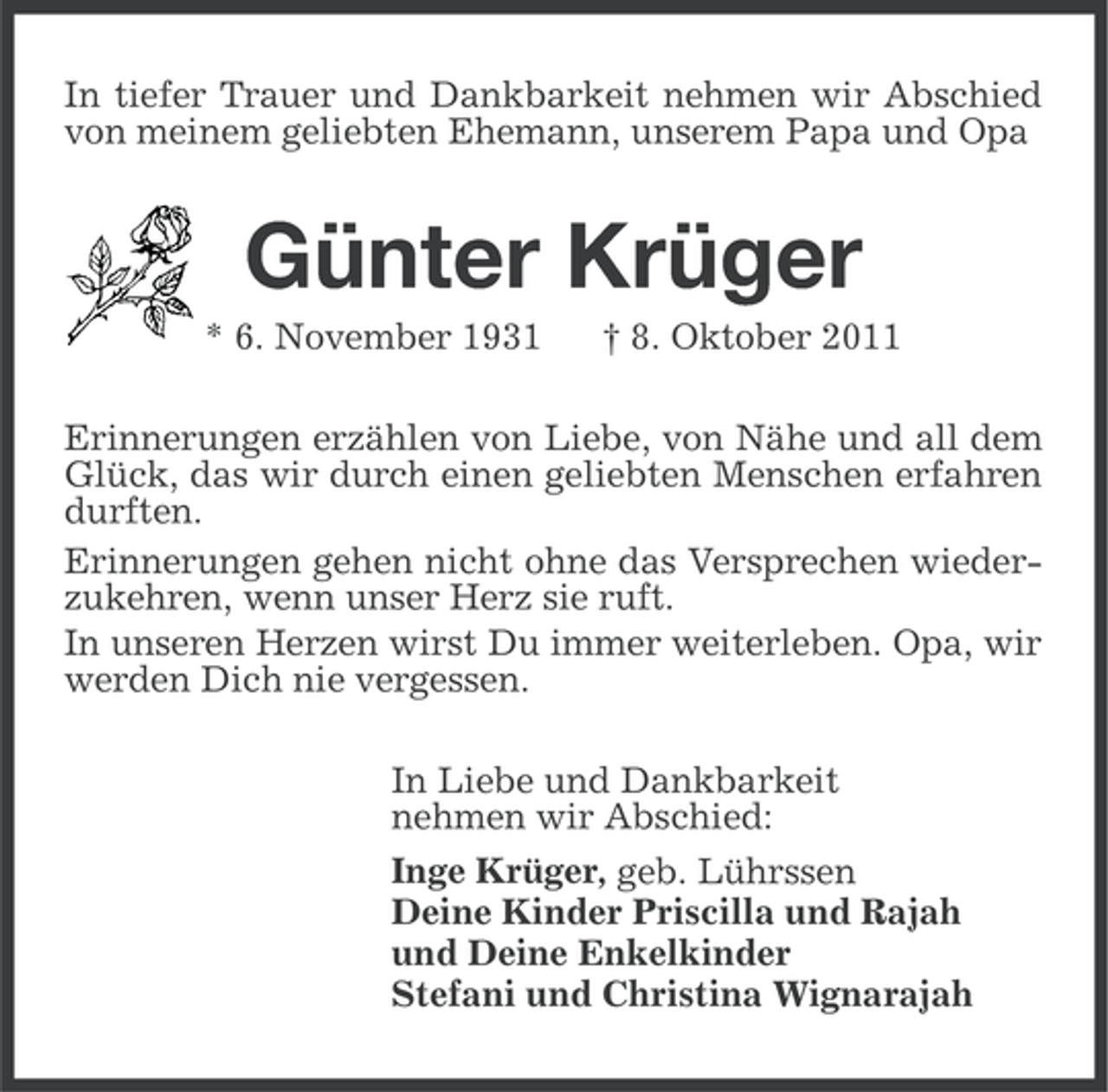 <p>In tiefer Trauer und Dankbarkeit nehmen wir Abschied<br />von meinem geliebten Ehemann, unserem Papa und Opa</p><p>Günter Krüger<br />* 6. November 1931</p><p>† 8. Oktober 2011</p><p>Erinnerungen erzählen von Liebe, von Nähe und all dem<br />Glück, das wir durch einen geliebten Menschen erfahren<br />durften.<br />Erinnerungen gehen nicht ohne das Versprechen wiederzukehren, wenn unser Herz sie ruft.<br />In unseren Herzen wirst Du immer weiterleben. Opa, wir<br />werden Dich nie vergessen.<br />In Liebe und Dankbarkeit<br />nehmen wir Abschied:<br />Inge Krüger, geb. Lührssen<br />Deine Kinder Priscilla und Rajah<br />und Deine Enkelkinder<br />Stefani und Christina Wignarajah</p>