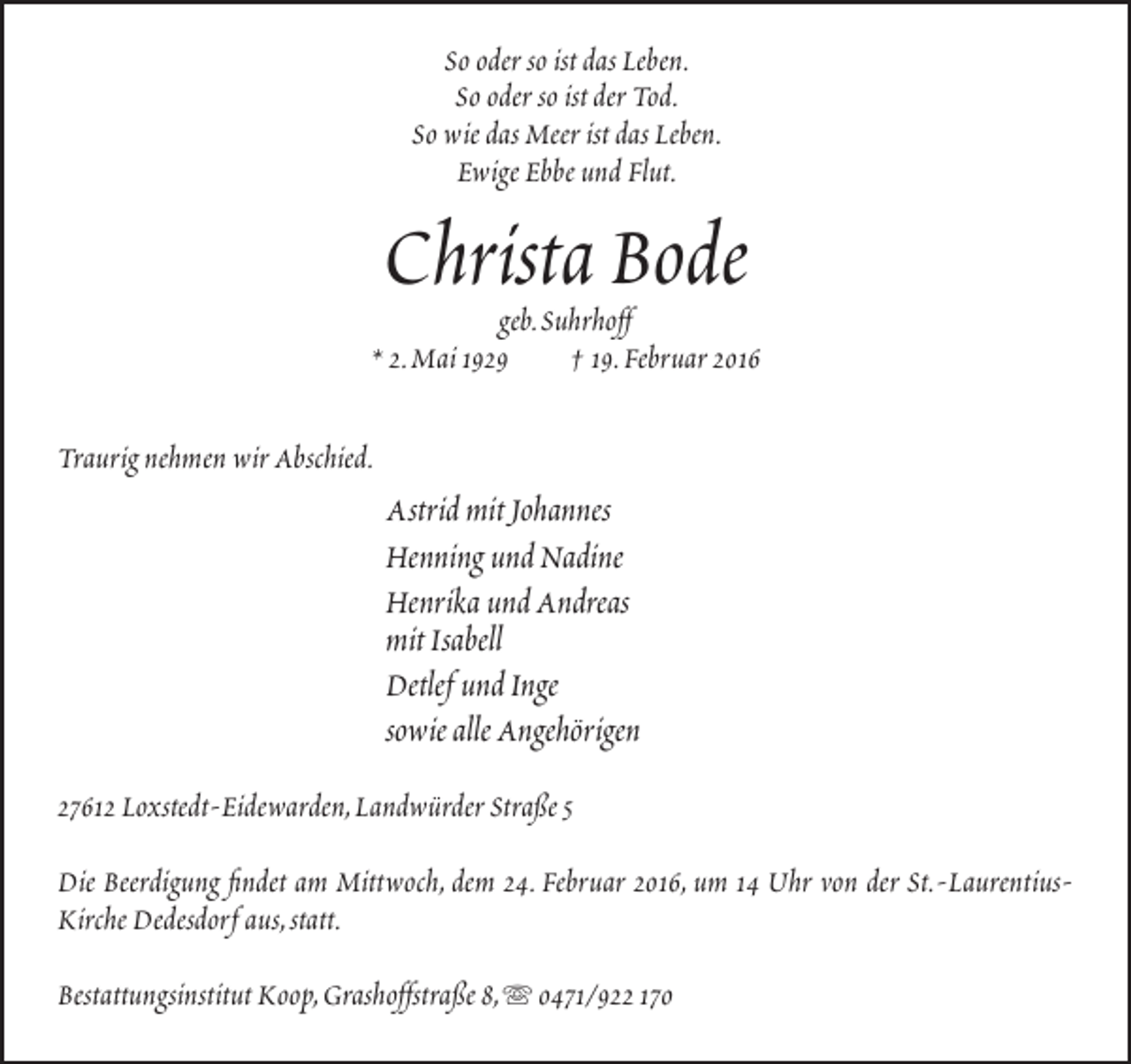 <p>So oder so ist das Leben.<br />So oder so ist der Tod.<br />So wie das Meer ist das Leben.<br />Ewige Ebbe und Flut.</p><p>Christa Bode</p><p>geb.Suhrhoff<br />* 2.Mai 1929<br />† 19.Februar 2016<br />Traurig nehmen wir Abschied.</p><p>Astrid mit Johannes<br />Henning und Nadine<br />Henrika und Andreas<br />mit Isabell<br />Detlef und Inge<br />sowie alle Angehörigen<br />27612 Loxstedt-Eidewarden,Landwürder Straße 5<br />Die Beerdigung findet am Mittwoch, dem 24. Februar 2016, um 14 Uhr von der St.-LaurentiusKirche Dedesdorf aus,statt.<br />Bestattungsinstitut Koop,Grashoffstraße 8,  0471/922 170</p>