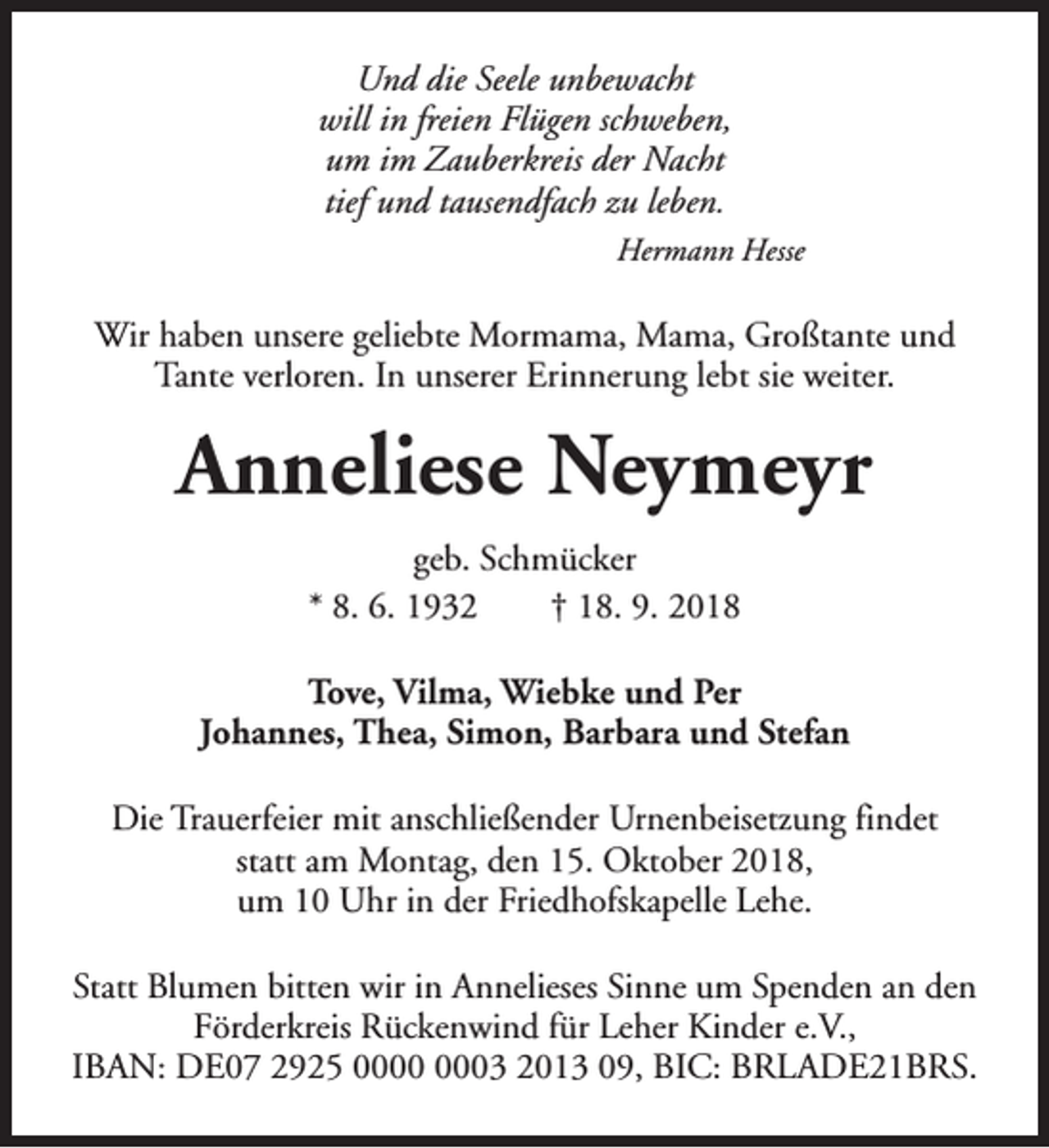 <p>Und die Seele unbewacht<br />will in freien Flügen schweben,<br />um im Zauberkreis der Nacht<br />tief und tausendfach zu leben.<br />Hermann Hesse</p><p>Wir haben unsere geliebte Mormama, Mama, Großtante und<br />Tante verloren. In unserer Erinnerung lebt sie weiter.</p><p>Anneliese Neymeyr<br />geb. Schmücker<br />* 8. 6. 1932<br />† 18. 9. 2018<br />Tove, Vilma, Wiebke und Per<br />Johannes, Thea, Simon, Barbara und Stefan<br />Die Trauerfeier mit anschließender Urnenbeisetzung findet<br />statt am Montag, den 15. Oktober 2018,<br />um 10 Uhr in der Friedhofskapelle Lehe.<br />Statt Blumen bitten wir in Annelieses Sinne um Spenden an den<br />Förderkreis Rückenwind für Leher Kinder e.V.,<br />IBAN: DE07 2925 03 2013 09, BIC: BRLADE21BRS.</p>