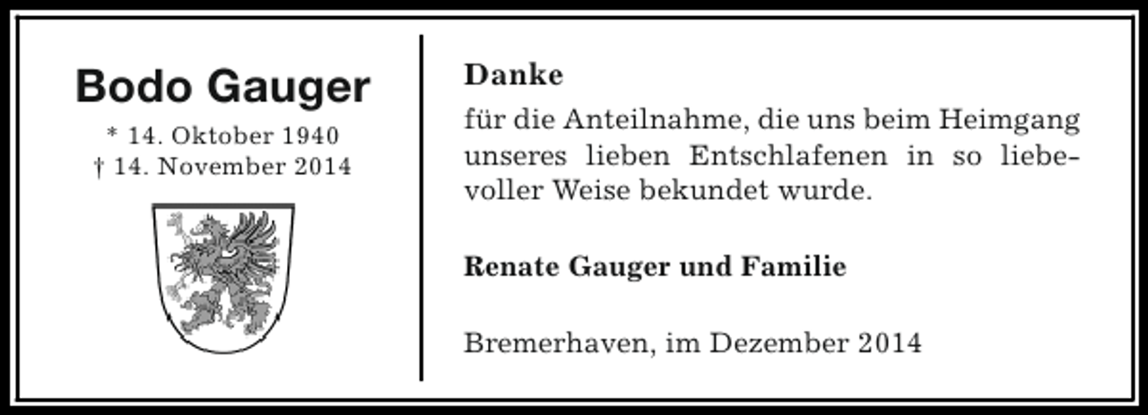 <p>Bodo Gauger<br />* 14. Oktober 1940<br />† 14. November 2014</p><p>Danke<br />für die Anteilnahme, die uns beim Heimgang<br />unseres lieben Entschlafenen in so liebevoller Weise bekundet wurde.<br />Renate Gauger und Familie<br />Bremerhaven, im Dezember 2014</p>