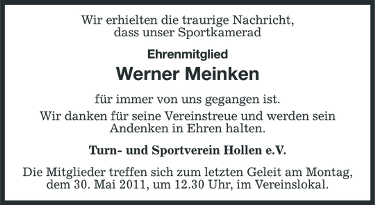 <p>Wir erhielten die traurige Nachricht, dass unser Sportkamerad Ehrenmitglied</p><p>Werner Meinken<br />für immer von uns gegangen ist. Wir danken für seine Vereinstreue und werden sein Andenken in Ehren halten. Turn- und Sportverein Hollen e.V. Die Mitglieder treffen sich zum letzten Geleit am Montag, dem 30. Mai 2011, um 12.30 Uhr, im Vereinslokal.</p>