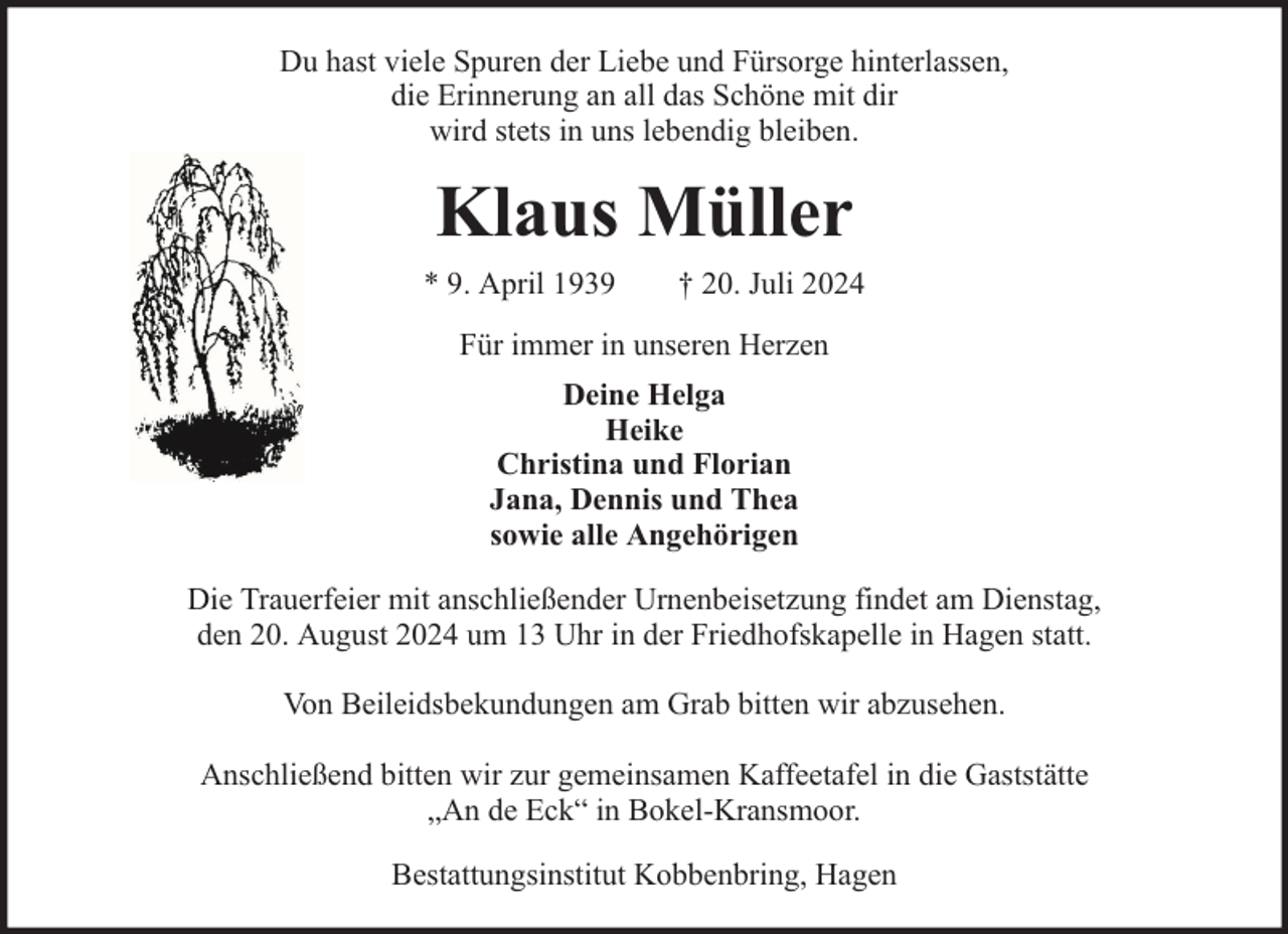 <p>Du hast viele Spuren der Liebe und Fürsorge hinterlassen,<br />die Erinnerung an all das Schöne mit dir<br />wird stets in uns lebendig bleiben.</p><p>Klaus Müller<br />* 9. April 1939</p><p>† 20. Juli 2024</p><p>Für immer in unseren Herzen<br />Deine Helga<br />Heike<br />Christina und Florian<br />Jana, Dennis und Thea<br />sowie alle Angehörigen<br />Die Trauerfeier mit anschließender Urnenbeisetzung findet am Dienstag,<br />den 20. August 2024 um 13 Uhr in der Friedhofskapelle in Hagen statt.<br />Von Beileidsbekundungen am Grab bitten wir abzusehen.<br />Anschließend bitten wir zur gemeinsamen Kaffeetafel in die Gaststätte<br />„An de Eck“ in Bokel-Kransmoor.<br />Bestattungsinstitut Kobbenbring, Hagen</p>