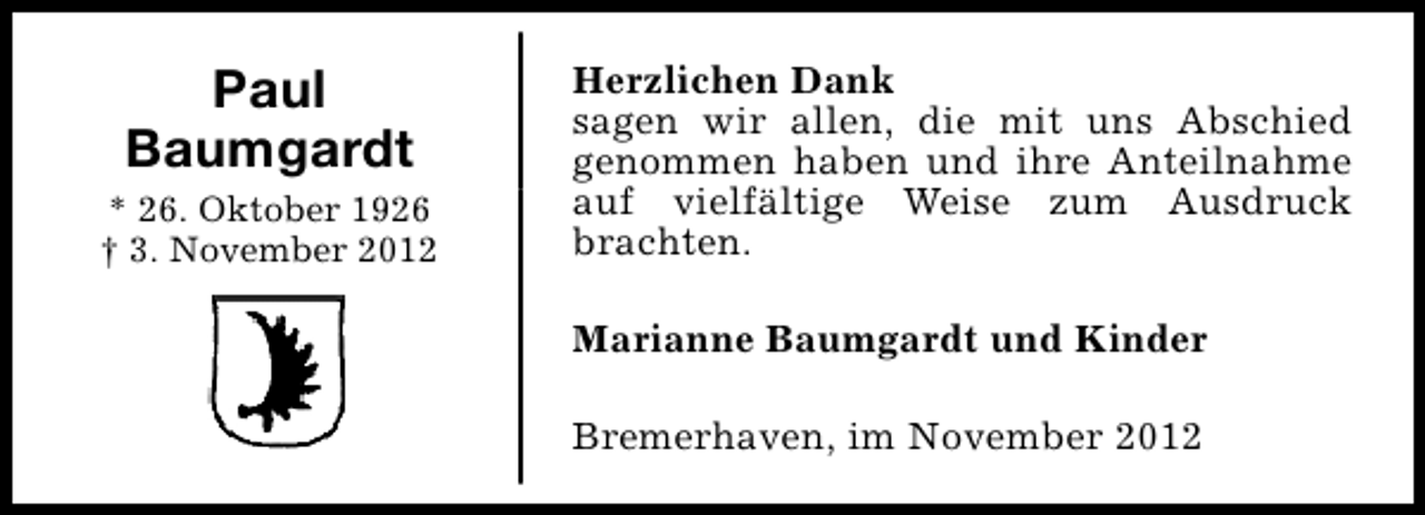<p>Paul<br />Baumgardt<br />* 26. Oktober 1926<br />† 3. November 2012</p><p>Herzlichen Dank<br />sagen wir allen, die mit uns Abschied<br />genommen haben und ihre Anteilnahme<br />auf vielfältige Weise zum Ausdruck<br />brachten.<br />Marianne Baumgardt und Kinder<br />Bremerhaven, im November 2012</p>
