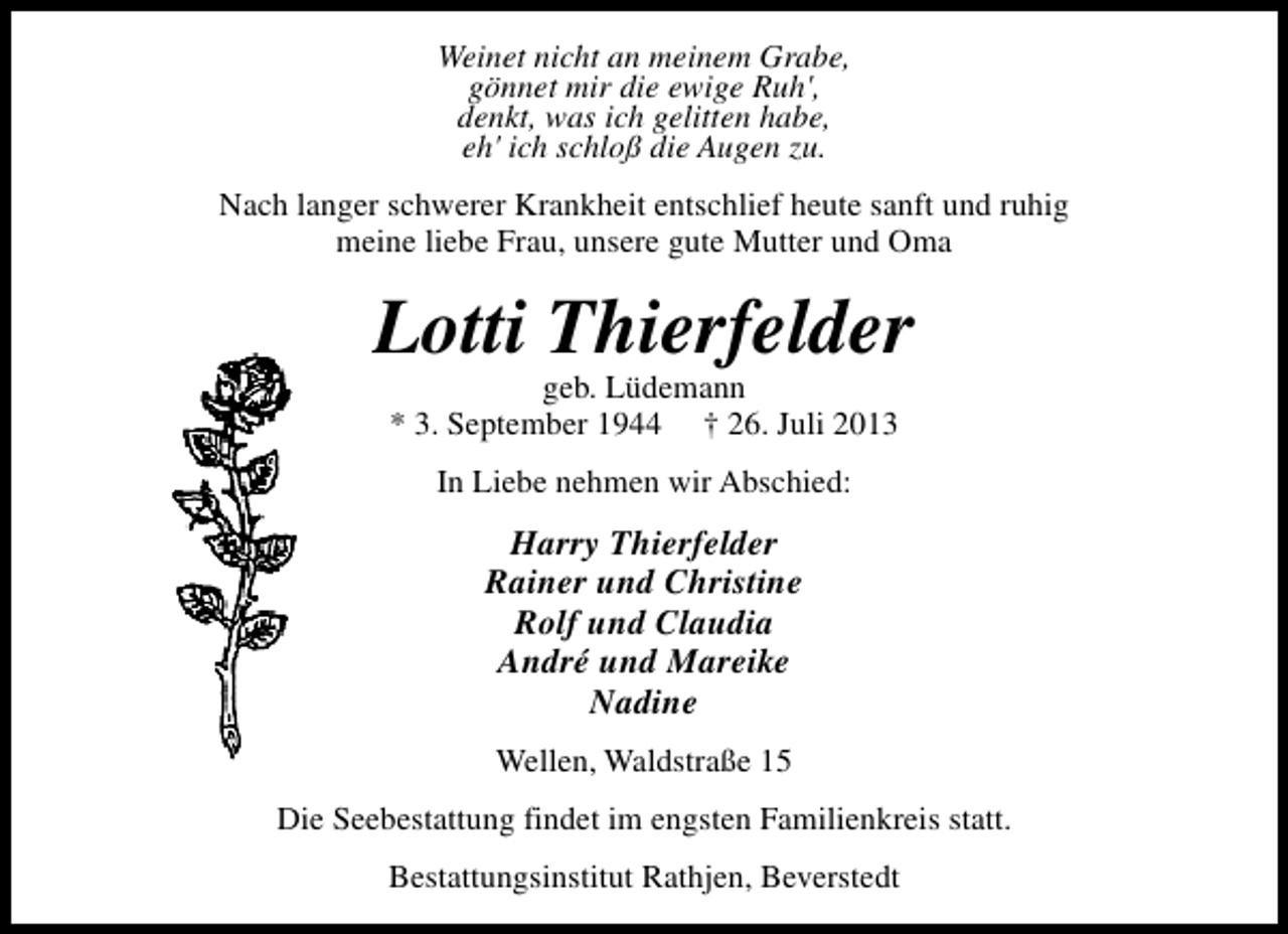 <p>Weinet nicht an meinem Grabe,<br />gönnet mir die ewige Ruh',<br />denkt, was ich gelitten habe,<br />eh' ich schloß die Augen zu.<br />Nach langer schwerer Krankheit entschlief heute sanft und ruhig<br />meine liebe Frau, unsere gute Mutter und Oma</p><p>Lotti Thierfelder<br />geb. Lüdemann<br />* 3. September 1944 † 26. Juli 2013<br />In Liebe nehmen wir Abschied:</p><p>Harry Thierfelder<br />Rainer und Christine<br />Rolf und Claudia<br />André und Mareike<br />Nadine<br />Wellen, Waldstraße 15<br />Die Seebestattung findet im engsten Familienkreis statt.<br />Bestattungsinstitut Rathjen, Beverstedt</p>