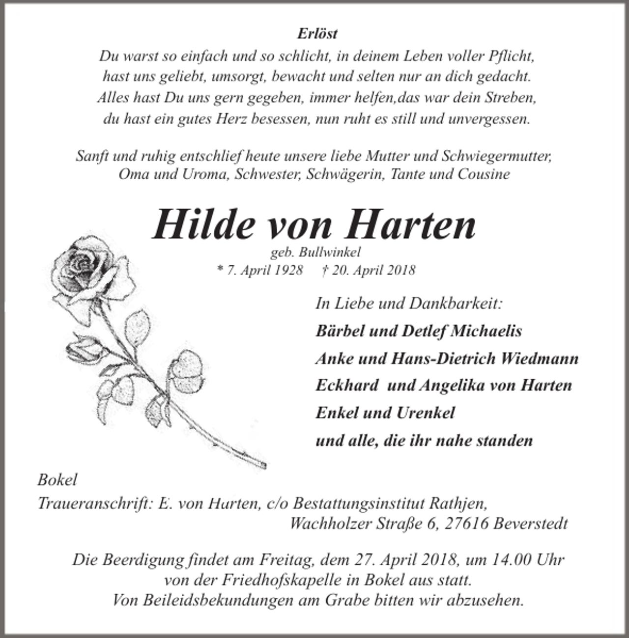 <p>Erlöst<br />Du warst so einfach und so schlicht, in deinem Leben voller Pflicht,<br />hast uns geliebt, umsorgt, bewacht und selten nur an dich gedacht.<br />Alles hast Du uns gern gegeben, immer helfen,das war dein Streben,<br />du hast ein gutes Herz besessen, nun ruht es still und unvergessen.<br />Sanft und ruhig entschlief heute unsere liebe Mutter und Schwiegermutter,<br />Oma und Uroma, Schwester, Schwägerin, Tante und Cousine</p><p>Hilde von Harten<br />geb. Bullwinkel<br />* 7. April 1928 † 20. April 2018</p><p>In Liebe und Dankbarkeit:<br />Bärbel und Detlef Michaelis<br />Anke und Hans-Dietrich Wiedmann<br />Eckhard und Angelika von Harten<br />Enkel und Urenkel<br />und alle, die ihr nahe standen<br />Bokel<br />Traueranschrift: E<br />E. von Ha<br />Harten, c/o Bestattungsinstitut Rathjen,<br />Wachholzer Straße 6, 27616 Beverstedt<br />Die Beerdigung findet am Freitag, dem 27. April 2018, um 14.00 Uhr<br />von der Friedhofskapelle in Bokel aus statt.<br />Von Beileidsbekundungen am Grabe bitten wir abzusehen.</p>
