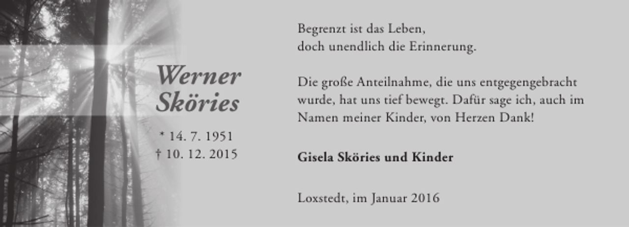 <p>Begrenzt ist das Leben,<br />doch unendlich die Erinnerung.</p>
<p>Werner<br />Sköries</p>
<p>Die große Anteilnahme, die uns entgegengebracht<br />wurde, hat uns tief bewegt. Dafür sage ich, auch im<br />Namen meiner Kinder, von Herzen Dank!</p>
<p>* 14. 7. 1951<br />† 10. 12. 2015</p>
<p>Gisela Sköries und Kinder<br />Loxstedt, im Januar 2016</p>