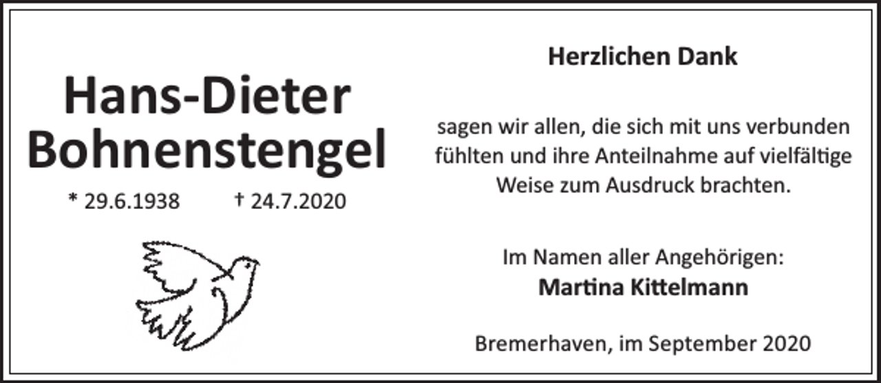 <p>Hans-Dieter<br />Bohnenstengel<br />* 29.6.1938</p><p>† 24.7.2020</p><p>Herzlichen Dank<br />sagen wir allen, die sich mit uns verbunden<br />fühlten und ihre Anteilnahme auf vielfäl ge<br />Weise zum Ausdruck brachten.<br />Im Namen aller Angehörigen:</p><p>Mar na Ki elmann</p><p>Bremerhaven, im September 2020</p>