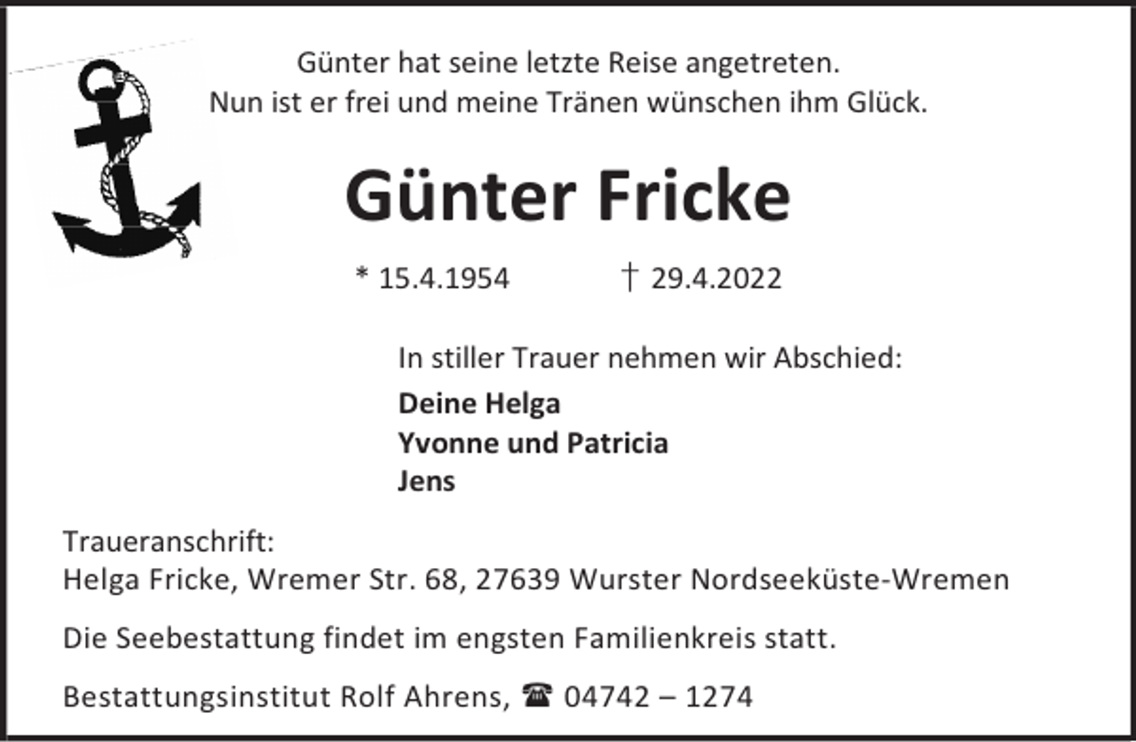 <p>Günter hat seine letzte Reise angetreten.<br />Nun ist er frei und meine Tränen wünschen ihm Glück.</p><p>Günter Fricke<br />* 15.4.1954</p><p>† 29.4.2022</p><p>In stiller Trauer nehmen wir Abschied:<br />Deine Helga<br />Yvonne und Patricia<br />Jens<br />Traueranschrift:<br />Helga Fricke, Wremer Str. 68, 27639 Wurster Nordseeküste-Wremen<br />Die Seebestattung findet im engsten Familienkreis statt.<br />Bestattungsinstitut Rolf Ahrens,  04742 – 1274</p>
