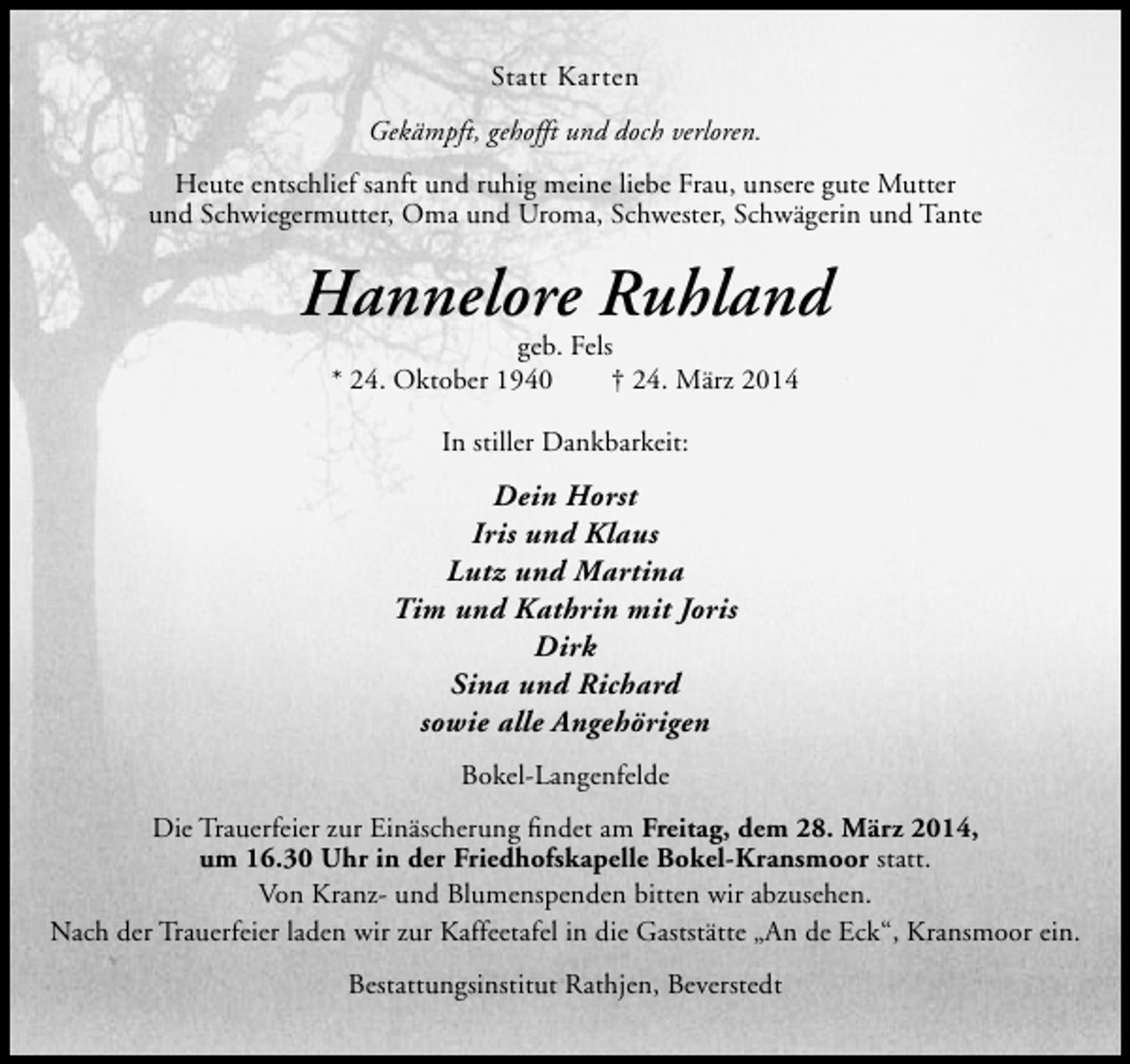 <p>Statt Karten<br />Gekämpft, gehofft und doch verloren.<br />Heute entschlief sanft und ruhig meine liebe Frau, unsere gute Mutter<br />und Schwiegermutter, Oma und Uroma, Schwester, Schwägerin und Tante</p><p>Hannelore Ruhland<br />geb. Fels<br />* 24. Oktober 1940<br />† 24. März 2014<br />In stiller Dankbarkeit:</p><p>Dein Horst<br />Iris und Klaus<br />Lutz und Martina<br />Tim und Kathrin mit Joris<br />Dirk<br />Sina und Richard<br />sowie alle Angehörigen<br />Bokel-Langenfelde<br />Die Trauerfeier zur Einäscherung findet am Freitag, dem 28. März 2014,<br />um 16.30 Uhr in der Friedhofskapelle Bokel-Kransmoor statt.<br />Von Kranz- und Blumenspenden bitten wir abzusehen.<br />Nach der Trauerfeier laden wir zur Kaffeetafel in die Gaststätte „An de Eck“, Kransmoor ein.<br />Bestattungsinstitut Rathjen, Beverstedt</p>