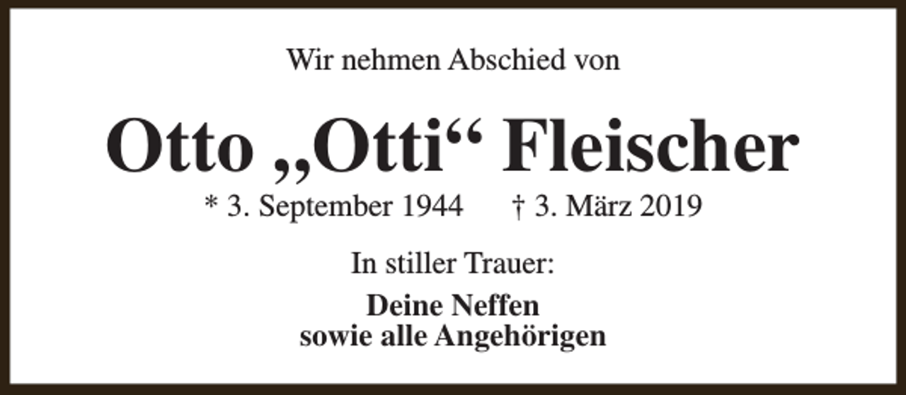 <p>Wir nehmen Abschied von</p><p>Otto „Otti“ Fleischer<br />* 3. September 1944</p><p>† 3. März 2019</p><p>In stiller Trauer:<br />Deine Neffen<br />sowie alle Angehörigen</p>