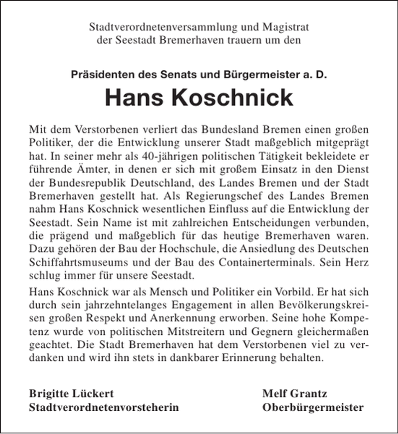 <p>Stadtverordnetenversammlung und Magistrat<br />der Seestadt Bremerhaven trauern um den<br />Präsidenten des Senats und Bürgermeister a. D.</p><p>Hans Koschnick<br />Mit dem Verstorbenen verliert das Bundesland Bremen einen großen<br />Politiker, der die Entwicklung unserer Stadt maßgeblich mitgeprägt<br />hat. In seiner mehr als 40-jährigen politischen Tätigkeit bekleidete er<br />führende Ämter, in denen er sich mit großem Einsatz in den Dienst<br />der Bundesrepublik Deutschland, des Landes Bremen und der Stadt<br />Bremerhaven gestellt hat. Als Regierungschef des Landes Bremen<br />nahm Hans Koschnick wesentlichen Einfluss auf die Entwicklung der<br />Seestadt. Sein Name ist mit zahlreichen Entscheidungen verbunden,<br />die prägend und maßgeblich für das heutige Bremerhaven waren.<br />Dazu gehören der Bau der Hochschule, die Ansiedlung des Deutschen<br />Schiffahrtsmuseums und der Bau des Containerterminals. Sein Herz<br />schlug immer für unsere Seestadt.<br />Hans Koschnick war als Mensch und Politiker ein Vorbild. Er hat sich<br />durch sein jahrzehntelanges Engagement in allen Bevölkerungskreisen großen Respekt und Anerkennung erworben. Seine hohe Kompetenz wurde von politischen Mitstreitern und Gegnern gleichermaßen<br />geachtet. Die Stadt Bremerhaven hat dem Verstorbenen viel zu verdanken und wird ihn stets in dankbarer Erinnerung behalten.<br />Brigitte Lückert<br />Stadtverordnetenvorsteherin</p><p>Melf Grantz<br />Oberbürgermeister</p>