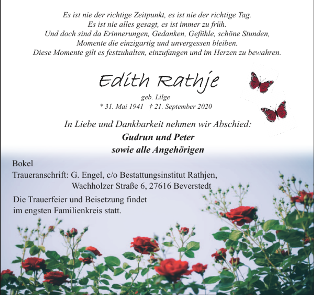 <p>Es ist nie der richtige Zeitpunkt, es ist nie der richtige Tag.<br />Es ist nie alles gesagt, es ist immer zu früh.<br />Und doch sind da Erinnerungen, Gedanken, Gefühle, schöne Stunden,<br />Momente die einzigartig und unvergessen bleiben.<br />Diese Momente gilt es festzuhalten, einzufangen und im Herzen zu bewahren.</p><p>geb. Lilge<br />* 31. Mai 1941 † 21. September 2020</p><p>In Liebe und Dankbarkeit nehmen wir Abschied:<br />Gudrun und Peter<br />sowie alle Angehörigen<br />Bokel<br />Traueranschrift: G. Engel, c/o Bestattungsinstitut Rathjen,<br />Wachholzer Straße 6, 27616 Beverstedt<br />Die Trauerfeier und Beisetzung findet<br />im engsten Familienkreis statt.</p>