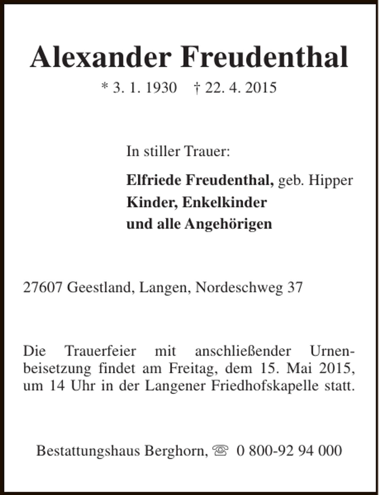 <p>Alexander Freudenthal<br />* 3. 1. 1930</p>
<p>† 22. 4. 2015</p>
<p>In stiller Trauer:<br />Elfriede Freudenthal, geb. Hipper<br />Kinder, Enkelkinder<br />und alle Angehörigen</p>
<p>27607 Geestland, Langen, Nordeschweg 37</p>
<p>Die Trauerfeier mit anschließender Urnenbeisetzung findet am Freitag, dem 15. Mai 2015,<br />um 14 Uhr in der Langener Friedhofskapelle statt.</p>
<p>Bestattungshaus Berghorn, s 0 800-92 94 000</p>
