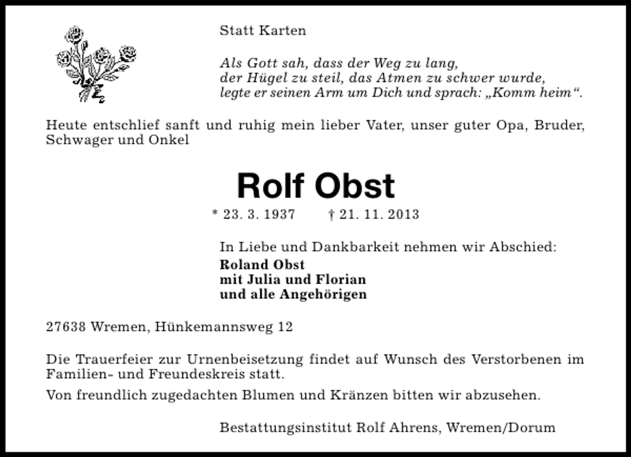 <p>Statt Karten<br />Als Gott sah, dass der Weg zu lang,<br />der Hügel zu steil, das Atmen zu schwer wurde,<br />legte er seinen Arm um Dich und sprach: „Komm heim“.<br />Heute entschlief sanft und ruhig mein lieber Vater, unser guter Opa, Bruder,<br />Schwager und Onkel</p><p>Rolf Obst</p><p>* 23. 3. 1937</p><p>† 21. 11. 2013</p><p>In Liebe und Dankbarkeit nehmen wir Abschied:<br />Roland Obst<br />mit Julia und Florian<br />und alle Angehörigen<br />27638 Wremen, Hünkemannsweg 12<br />Die Trauerfeier zur Urnenbeisetzung findet auf Wunsch des Verstorbenen im<br />Familien- und Freundeskreis statt.<br />Von freundlich zugedachten Blumen und Kränzen bitten wir abzusehen.<br />Bestattungsinstitut Rolf Ahrens, Wremen/Dorum</p>