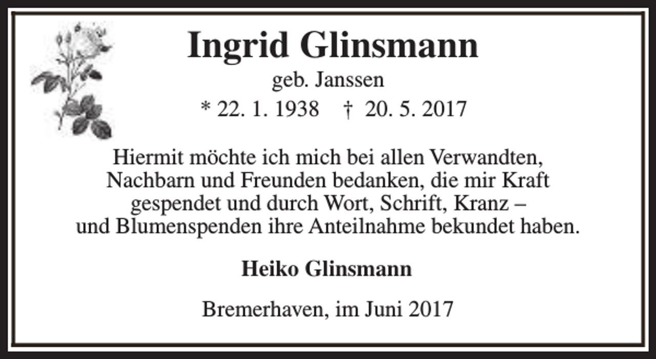 <p>Ingrid Glinsmann<br />geb. Janssen<br />* 22. 1. 1938 † 20. 5. 2017</p><p>Hiermit möchte ich mich bei allen Verwandten,<br />Nachbarn und Freunden bedanken, die mir Kraft<br />gespendet und durch Wort, Schrift, Kranz –<br />und Blumenspenden ihre Anteilnahme bekundet haben.<br />Heiko Glinsmann<br />Bremerhaven, im Juni 2017</p>