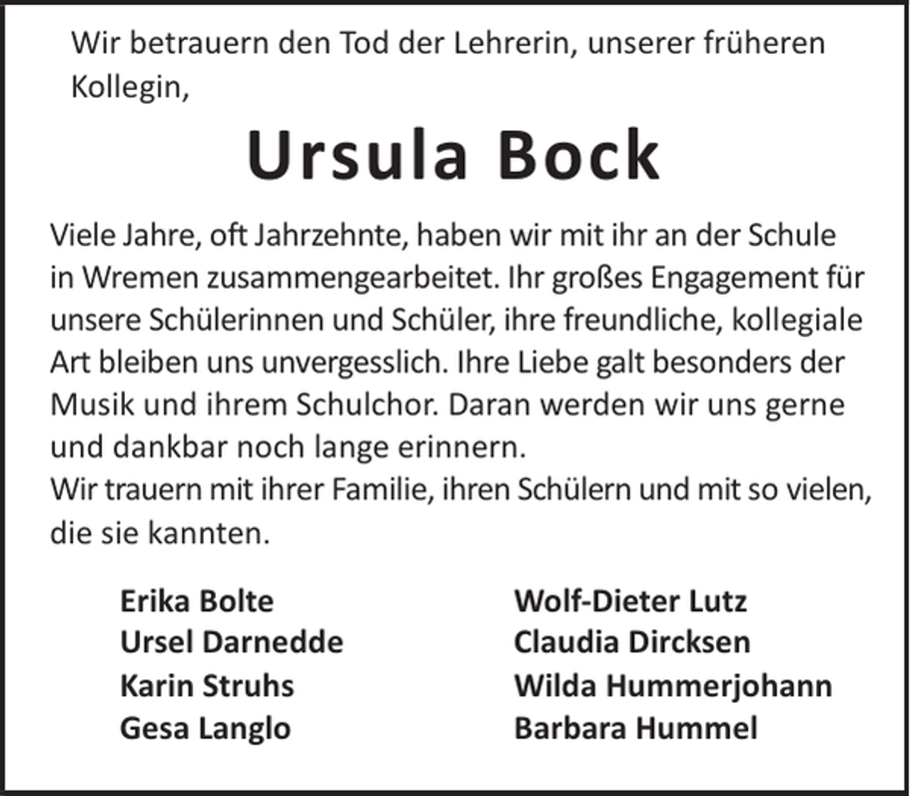<p>Wir betrauern den Tod der Lehrerin, unserer früheren<br />Kollegin,</p><p>Ursula Bock</p><p>Viele Jahre, oft Jahrzehnte, haben wir mit ihr an der Schule<br />in Wremen zusammengearbeitet. Ihr großes Engagement für<br />unsere Schülerinnen und Schüler, ihre freundliche, kollegiale<br />Art bleiben uns unvergesslich. Ihre Liebe galt besonders der<br />Musik und ihrem Schulchor. Daran werden wir uns gerne<br />und dankbar noch lange erinnern.<br />Wir trauern mit ihrer Familie, ihren Schülern und mit so vielen,<br />die sie kannten.<br />Erika Bolte<br />Ursel Darnedde<br />Karin Struhs<br />Gesa Langlo</p><p>Wolf-Dieter Lutz<br />Claudia Dircksen<br />Wilda Hummerjohann<br />Barbara Hummel</p>
