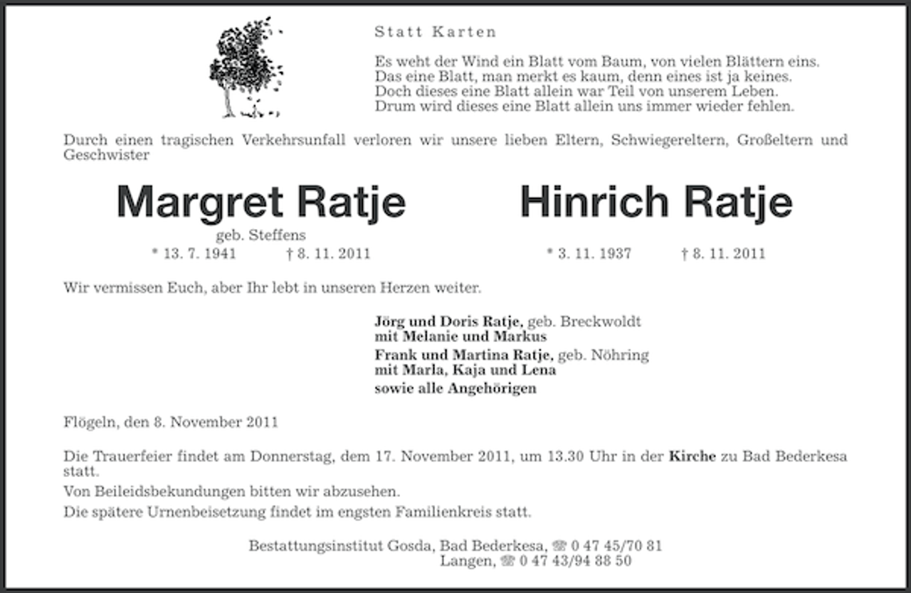 <p>Statt Karten<br />Es weht der Wind ein Blatt vom Baum, von vielen Blättern eins.<br />Das eine Blatt, man merkt es kaum, denn eines ist ja keines.<br />Doch dieses eine Blatt allein war Teil von unserem Leben.<br />Drum wird dieses eine Blatt allein uns immer wieder fehlen.<br />Durch einen tragischen Verkehrsunfall verloren wir unsere lieben Eltern, Schwiegereltern, Großeltern und<br />Geschwister</p><p>Margret Ratje<br />geb. Steffens<br />* 13. 7. 1941<br />† 8. 11. 2011</p><p>Hinrich Ratje<br />* 3. 11. 1937</p><p>† 8. 11. 2011</p><p>Wir vermissen Euch, aber Ihr lebt in unseren Herzen weiter.<br />Jörg und Doris Ratje, geb. Breckwoldt<br />mit Melanie und Markus<br />Frank und Martina Ratje, geb. Nöhring<br />mit Marla, Kaja und Lena<br />sowie alle Angehörigen<br />Flögeln, den 8. November 2011<br />Die Trauerfeier findet am Donnerstag, dem 17. November 2011, um 13.30 Uhr in der Kirche zu Bad Bederkesa<br />statt.<br />Von Beileidsbekundungen bitten wir abzusehen.<br />Die spätere Urnenbeisetzung findet im engsten Familienkreis statt.<br />Bestattungsinstitut Gosda, Bad Bederkesa, 0 47 45/70 81<br />Langen, 0 47 43/94 88 50</p>