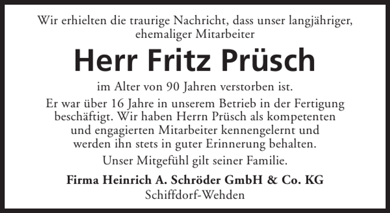 <p>Wir erhielten die traurige Nachricht, dass unser langjähriger,<br />ehemaliger Mitarbeiter</p><p>Herr Fritz Prüsch</p><p>im Alter von 90 Jahren verstorben ist.<br />Er war über 16 Jahre in unserem Betrieb in der Fertigung<br />beschäftigt. Wir haben Herrn Prüsch als kompetenten<br />und engagierten Mitarbeiter kennengelernt und<br />werden ihn stets in guter Erinnerung behalten.<br />Unser Mitgefühl gilt seiner Familie.<br />Firma Heinrich A. Schröder GmbH &amp; Co. KG<br />Schiffdorf-Wehden</p>