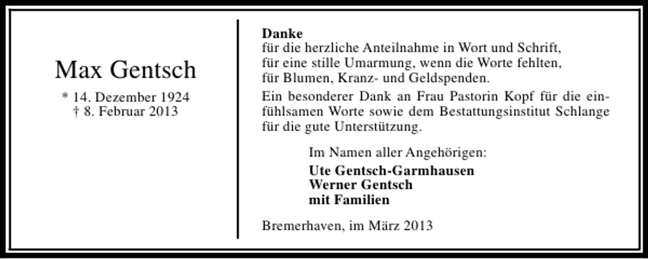 <p>Max Gentsch<br />* 14. Dezember 1924<br />† 8. Februar 2013</p><p>Danke<br />für die herzliche Anteilnahme in Wort und Schrift,<br />für eine stille Umarmung, wenn die Worte fehlten,<br />für Blumen, Kranz- und Geldspenden.<br />Ein besonderer Dank an Frau Pastorin Kopf für die einfühlsamen Worte sowie dem Bestattungsinstitut Schlange<br />für die gute Unterstützung.<br />Im Namen aller Angehörigen:<br />Ute Gentsch-Garmhausen<br />Werner Gentsch<br />mit Familien<br />Bremerhaven, im März 2013</p>