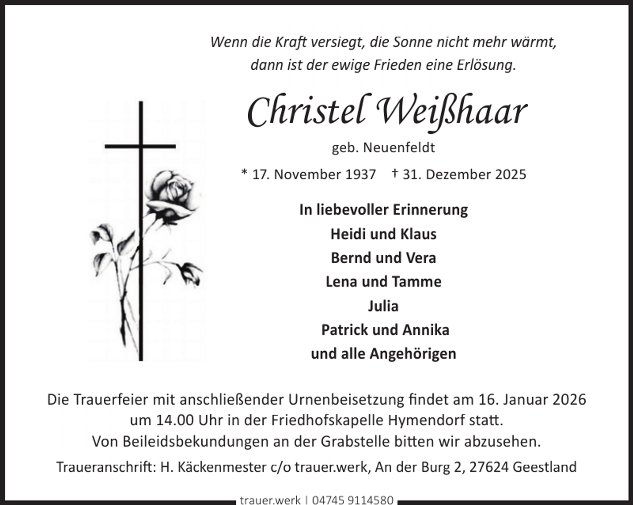 <p>Wenn die Kraft versiegt, die Sonne nicht mehr wärmt,<br />dann ist der ewige Frieden eine Erlösung.</p><p>Christel Weißhaar<br />geb. Neuenfeldt</p><p>* 17. November 1937 † 31. Dezember 2025</p><p>In liebevoller Erinnerung<br />Heidi und Klaus<br />Bernd und Vera<br />Lena und Tamme<br />Julia<br />Patrick und Annika<br />und alle Angehörigen<br />Die Trauerfeier mit anschließender Urnenbeisetzung ﬁndet am 16. Januar 2026<br />um 14.00 Uhr in der Friedhofskapelle Hymendorf sta .<br />Von Beileidsbekundungen an der Grabstelle bi en wir abzusehen.<br />Traueranschri�: H. Käckenmester c/o trauer.werk, An der Burg 2, 27624 Geestland<br />trauer.werk | 04745 9114580</p>