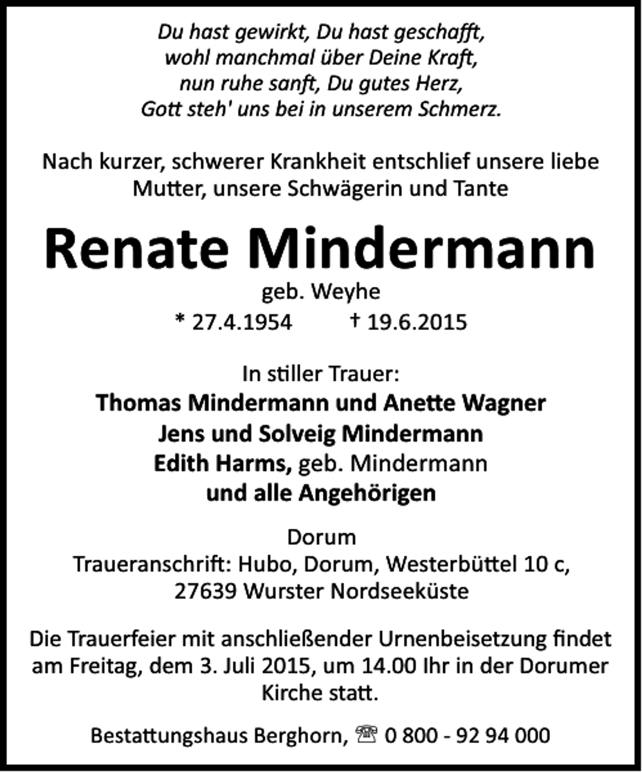<p>Du hast gewirkt, Du hast gescha ,<br />wohl manchmal über Deine Kra ,<br />nun ruhe san , Du gutes Herz,<br />Go steh' uns bei in unserem Schmerz.</p><p>Nach kurzer, schwerer Krankheit entschlief unsere liebe<br />Mu er, unsere Schwägerin und Tante</p><p>Renate Mindermann<br />geb. Weyhe<br />* 27.4.1954<br />† 19.6.2015</p><p>In s ller Trauer:<br />Thomas Mindermann und Ane e Wagner<br />Jens und Solveig Mindermann<br />Edith Harms, geb. Mindermann<br />und alle Angehörigen<br />Dorum<br />Traueranschri : Hubo, Dorum, Westerbü el 10 c,<br />27639 Wurster Nordseeküste<br />Die Trauerfeier mit anschließender Urnenbeisetzung ﬁndet<br />am Freitag, dem 3. Juli 2015, um 14.00 Ihr in der Dorumer<br />Kirche sta .<br />Besta ungshaus Berghorn, ' 0 800 - 92 94 000</p>