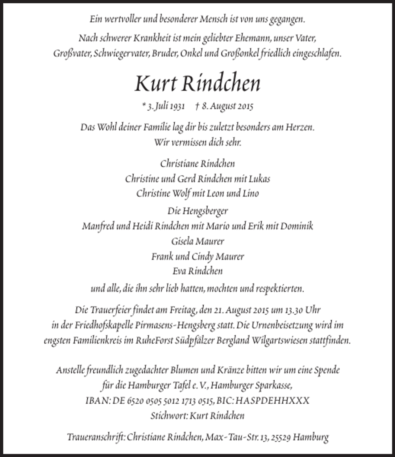 <p>Ein wertvoller und besonderer Mensch ist von uns gegangen.<br />Nach schwerer Krankheit ist mein geliebter Ehemann,unser Vater,<br />Großvater,Schwiegervater,Bruder,Onkel und Großonkel friedlich eingeschlafen.</p>
<p>Kurt Rindchen<br />* 3.Juli 1931 † 8.August 2015</p>
<p>Das Wohl deiner Familie lag dir bis zuletzt besonders am Herzen.<br />Wir vermissen dich sehr.<br />Christiane Rindchen<br />Christine und Gerd Rindchen mit Lukas<br />Christine Wolf mit Leon und Lino<br />Die Hengsberger<br />Manfred und Heidi Rindchen mit Mario und Erik mit Dominik<br />Gisela Maurer<br />Frank und Cindy Maurer<br />Eva Rindchen<br />und alle,die ihn sehr lieb hatten,mochten und respektierten.<br />Die Trauerfeier findet am Freitag,den 21.August 2015 um 13.30 Uhr<br />in der Friedhofskapelle Pirmasens-Hengsberg statt.Die Urnenbeisetzung wird im<br />engsten Familienkreis im RuheForst Südpfälzer Bergland Wilgartswiesen stattfinden.<br />Anstelle freundlich zugedachter Blumen und Kränze bitten wir um eine Spende<br />für die Hamburger Tafel e.V.,Hamburger Sparkasse,<br />IBAN:DE 65250012 1713 0515,BIC:HASPDEHHXXX<br />Stichwort:Kurt Rindchen<br />Traueranschrift:Christiane Rindchen,Max-Tau-Str.13,25529 Hamburg</p>