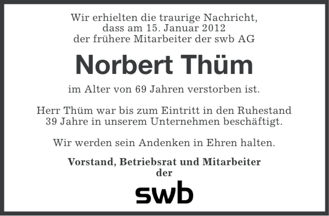 <p>Wir erhielten die traurige Nachricht,<br />dass am 15. Januar 2012<br />der frühere Mitarbeiter der swb AG</p><p>Norbert Thüm<br />im Alter von 69 Jahren verstorben ist.<br />Herr Thüm war bis zum Eintritt in den Ruhestand<br />39 Jahre in unserem Unternehmen beschäftigt.<br />Wir werden sein Andenken in Ehren halten.<br />Vorstand, Betriebsrat und Mitarbeiter<br />der</p>