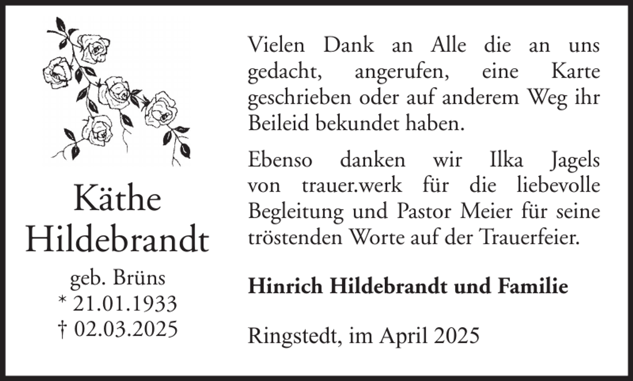 <p>Vielen Dank an Alle die an uns<br />gedacht, angerufen, eine Karte<br />geschrieben oder auf anderem Weg ihr<br />Beileid bekundet haben.</p><p>Käthe<br />Hildebrandt<br />geb. Brüns<br />* 21.01.1933<br />† 02.03.2025</p><p>Ebenso danken wir Ilka Jagels<br />von trauer.werk für die liebevolle<br />Begleitung und Pastor Meier für seine<br />tröstenden Worte auf der Trauerfeier.<br />Hinrich Hildebrandt und Familie<br />Ringstedt, im April 2025</p>
