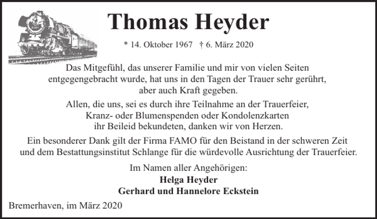 <p>Thomas Heyder<br />* 14. Oktober 1967 † 6. März 2020</p><p>Das Mitgefühl, das unserer Familie und mir von vielen Seiten<br />entgegengebracht wurde, hat uns in den Tagen der Trauer sehr gerührt,<br />aber auch Kraft gegeben.<br />Allen, die uns, sei es durch ihre Teilnahme an der Trauerfeier,<br />Kranz- oder Blumenspenden oder Kondolenzkarten<br />ihr Beileid bekundeten, danken wir von Herzen.<br />Ein besonderer Dank gilt der Firma FAMO für den Beistand in der schweren Zeit<br />und dem Bestattungsinstitut Schlange für die würdevolle Ausrichtung der Trauerfeier.<br />Im Namen aller Angehörigen:<br />Helga Heyder<br />Gerhard und Hannelore Eckstein<br />Bremerhaven, im März 2020</p>