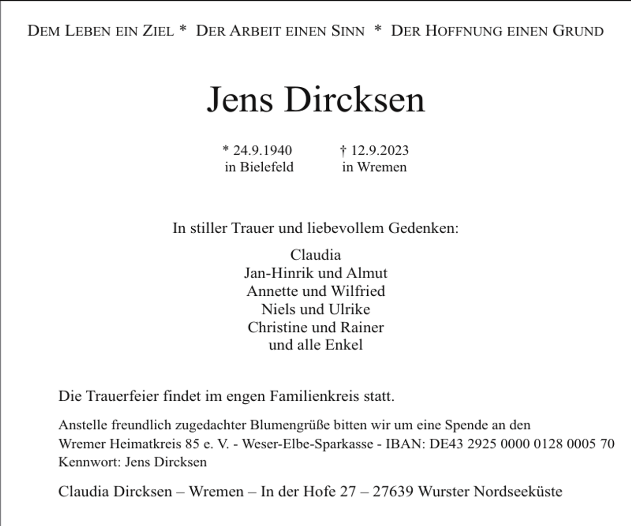 <p>DEM LEBEN EIN ZIEL * DER ARBEIT EINEN SINN * DER HOFFNUNG EINEN GRUND</p><p>Jens Dircksen<br />* 24.9.1940<br />in Bielefeld</p><p>† 12.9.2023<br />in Wremen</p><p>In stiller Trauer und liebevollem Gedenken:<br />Claudia<br />Jan-Hinrik und Almut<br />Annette und Wilfried<br />Niels und Ulrike<br />Christine und Rainer<br />und alle Enkel<br />Die Trauerfeier findet im engen Familienkreis statt.<br />Anstelle freundlich zugedachter Blumengrüße bitten wir um eine Spende an den<br />Wremer Heimatkreis 85 e. V. - Weser-Elbe-Sparkasse - IBAN: DE43 2925 000128 0005 70<br />Kennwort: Jens Dircksen</p><p>Claudia Dircksen – Wremen – In der Hofe 27 – 27639 Wurster Nordseeküste</p>