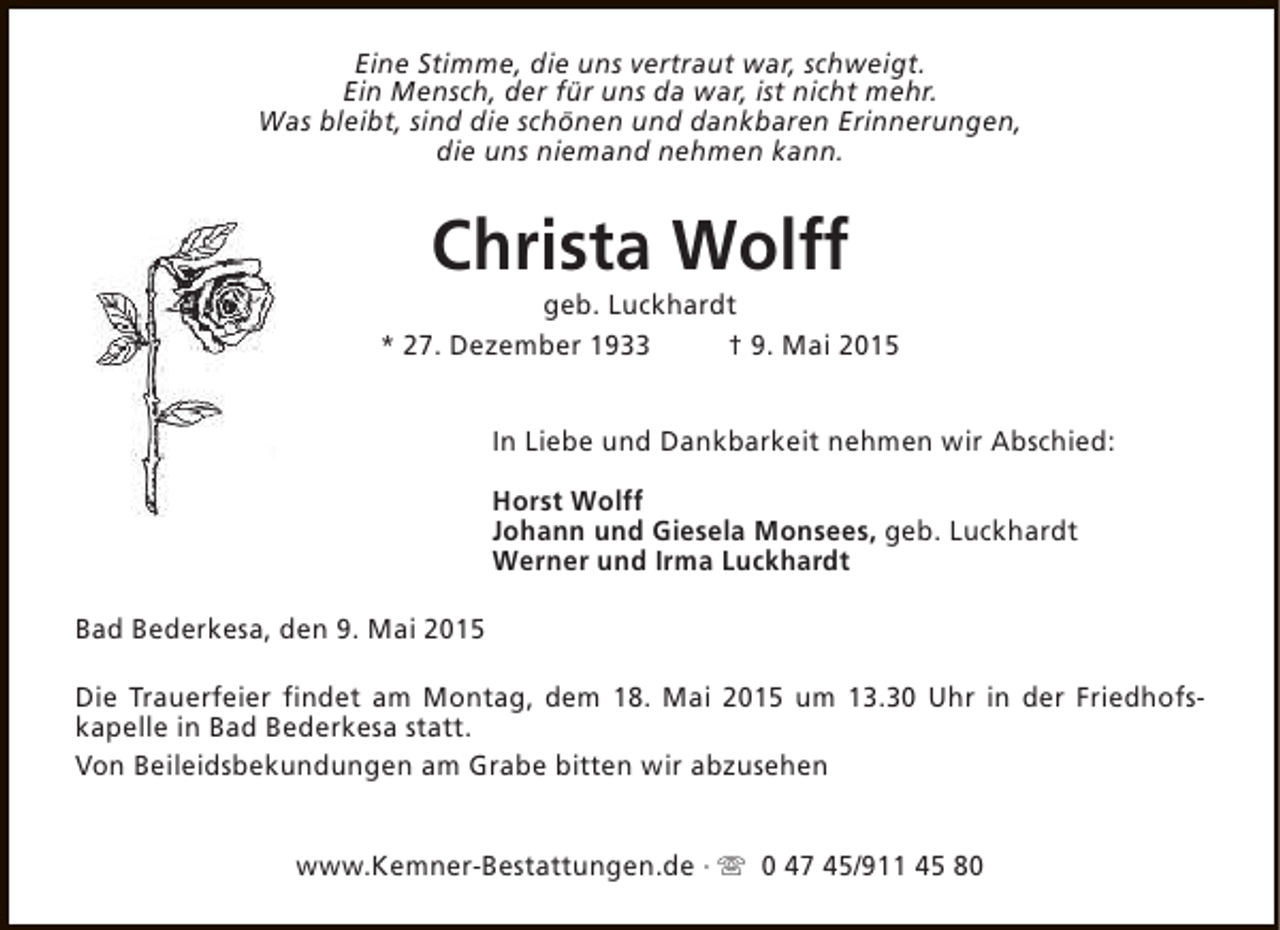 <p>Eine Stimme, die uns vertraut war, schweigt.<br />Ein Mensch, der für uns da war, ist nicht mehr.<br />Was bleibt, sind die schönen und dankbaren Erinnerungen,<br />die uns niemand nehmen kann.</p><p>Christa Wolff</p><p>geb. Luckhardt<br />* 27. Dezember 1933<br />† 9. Mai 2015<br />In Liebe und Dankbarkeit nehmen wir Abschied:<br />Horst Wolff<br />Johann und Giesela Monsees, geb. Luckhardt<br />Werner und Irma Luckhardt<br />Bad Bederkesa, den 9. Mai 2015<br />Die Trauerfeier findet am Montag, dem 18. Mai 2015 um 13.30 Uhr in der Friedhofskapelle in Bad Bederkesa statt.<br />Von Beileidsbekundungen am Grabe bitten wir abzusehen<br />www.Kemner-Bestattungen.de · s 0 47 45/911 45 80</p>