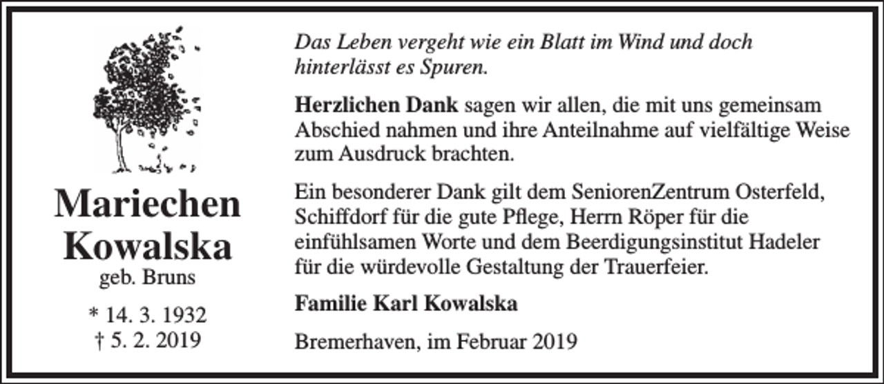 <p>Das Leben vergeht wie ein Blatt im Wind und doch<br />hinterlässt es Spuren.<br />Herzlichen Dank sagen wir allen, die mit uns gemeinsam<br />Abschied nahmen und ihre Anteilnahme auf vielfältige Weise<br />zum Ausdruck brachten.</p><p>Mariechen<br />Kowalska<br />geb. Bruns</p><p>* 14. 3. 1932<br />† 5. 2. 2019</p><p>Ein besonderer Dank gilt dem SeniorenZentrum Osterfeld,<br />Schiffdorf für die gute Pﬂege, Herrn Röper für die<br />einfühlsamen Worte und dem Beerdigungsinstitut Hadeler<br />für die würdevolle Gestaltung der Trauerfeier.<br />Familie Karl Kowalska<br />Bremerhaven, im Februar 2019</p>