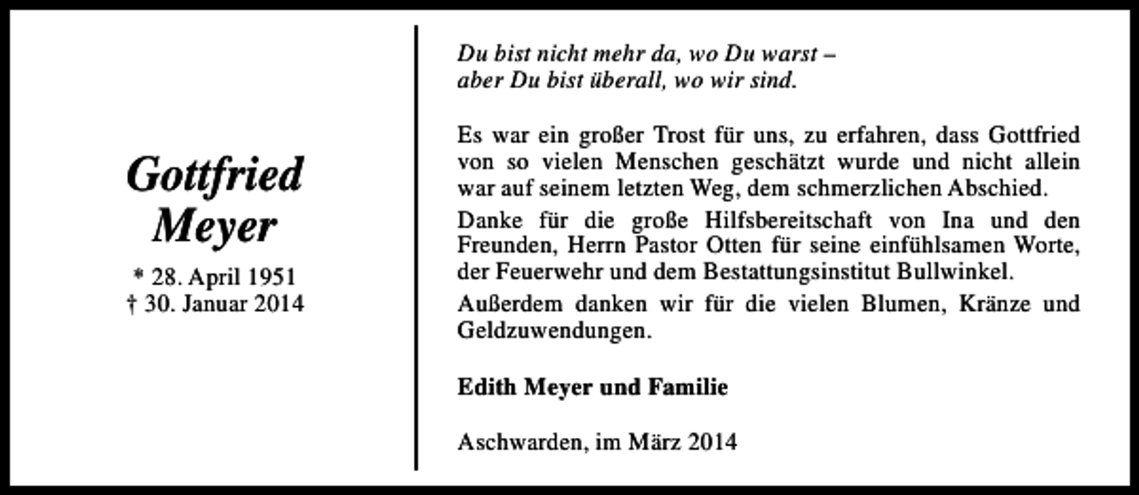 <p>Du bist nicht mehr da, wo Du warst –<br />aber Du bist überall, wo wir sind.</p><p>Gottfried<br />Meyer<br />* 28. April 1951<br />† 30. Januar 2014</p><p>Es war ein großer Trost für uns, zu erfahren, dass Gottfried<br />von so vielen Menschen geschätzt wurde und nicht allein<br />war auf seinem letzten Weg, dem schmerzlichen Abschied.<br />Danke für die große Hilfsbereitschaft von Ina und den<br />Freunden, Herrn Pastor Otten für seine einfühlsamen Worte,<br />der Feuerwehr und dem Bestattungsinstitut Bullwinkel.<br />Außerdem danken wir für die vielen Blumen, Kränze und<br />Geldzuwendungen.<br />Edith Meyer und Familie<br />Aschwarden, im März 2014</p>