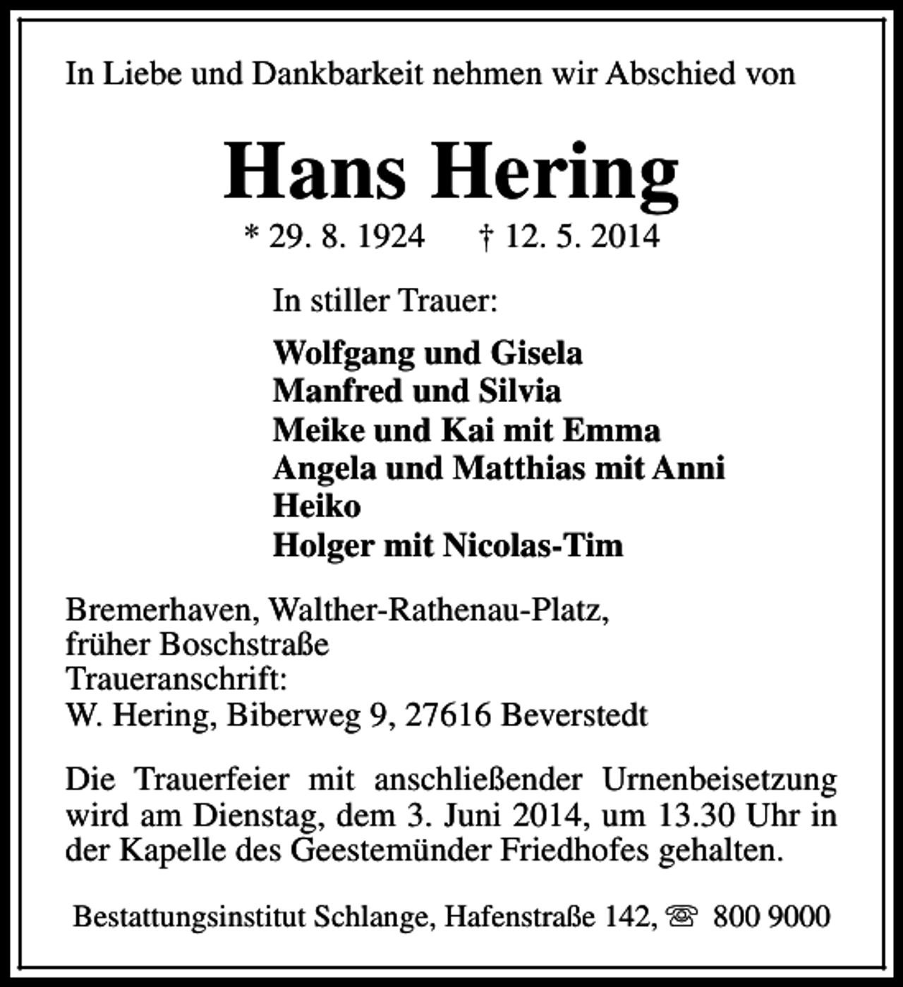 <p>In Liebe und Dankbarkeit nehmen wir Abschied von</p><p>Hans Hering<br />* 29. 8. 1924</p><p>† 12. 5. 2014</p><p>In stiller Trauer:<br />Wolfgang und Gisela<br />Manfred und Silvia<br />Meike und Kai mit Emma<br />Angela und Matthias mit Anni<br />Heiko<br />Holger mit Nicolas-Tim<br />Bremerhaven, Walther-Rathenau-Platz,<br />früher Boschstraße<br />Traueranschrift:<br />W. Hering, Biberweg 9, 27616 Beverstedt<br />Die Trauerfeier mit anschließender Urnenbeisetzung<br />wird am Dienstag, dem 3. Juni 2014, um 13.30 Uhr in<br />der Kapelle des Geestemünder Friedhofes gehalten.<br />Bestattungsinstitut Schlange, Hafenstraße 142, s 800 9000</p>